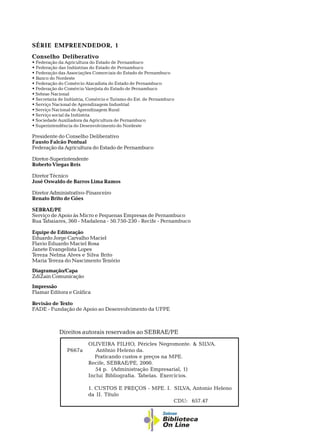 OLIVEIRA FILHO, Péricles Negromonte. & SILVA.
P667a Antônio Heleno da.
Praticando custos e preços na MPE.
Recife, SEBRAE/PE, 2000.
54 p. (Administração Empresarial, 1)
Inclui Bibliografia. Tabelas. Exercícios.
1. CUSTOS E PREÇOS - MPE. I. SILVA, Antonio Heleno
da II. Título
CDU: 657.47
Direitos autorais reservados ao SEBRAE/PE
SÉRIE EMPREENDEDOR, 1
Conselho Deliberativo
w Federação da Agricultura do Estado de Pernambuco
w Federação das Indústrias do Estado de Pernambuco
w Federação das Associações Comerciais do Estado de Pernambuco
w Banco do Nordeste
w Federação do Comércio Atacadista do Estado de Pernambuco
w Federação do Comércio Varejista do Estado de Pernambuco
w Sebrae Nacional
w Secretaria de Indústria, Comércio e Turismo do Est. de Pernambuco
w Serviço Nacional de Aprendizagem Industrial
w Serviço Nacional de Aprendizagem Rural
w Serviço social da Indústria
w Sociedade Auxiliadora da Agricultura de Pernambuco
w Superintendência do Desenvolvimento do Nordeste
Presidente do Conselho Deliberativo
Fausto Falcão Pontual
Federação da Agricultura do Estado de Pernambuco
Diretor-Superintendente
Roberto Viegas Reis
Diretor Técnico
José Oswaldo de Barros Lima Ramos
Diretor Administrativo-Financeiro
Renato Brito de Góes
SEBRAE/PE
Serviço de Apoio às Micro e Pequenas Empresas de Pernambuco
Rua Tabaiares, 360 - Madalena - 50.750-230 - Recife - Pernambuco
Equipe de Editoração
Eduardo Jorge Carvalho Maciel
Flavio Eduardo Maciel Rosa
Janete Evangelista Lopes
Tereza Nelma Alves e Silva Brito
Maria Tereza do Nascimento Tenório
Diagramação/Capa
ZdiZain Comunicação
Impressão
Flamar Editora e Gráfica
Revisão de Texto
FADE - Fundação de Apoio ao Desenvolvimento da UFPE
 
