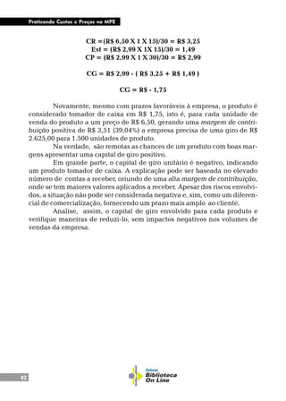 42
Praticando Custos e Preços na MPE
CR =(R$ 6,50 X 1 X 15)/30 = R$ 3,25
Est = (R$ 2,99 X 1X 15)/30 = 1,49
CP = (R$ 2,99 X 1 X 30)/30 = R$ 2,99
CG = R$ 2,99 - ( R$ 3,25 + R$ 1,49 )
CG = R$ - 1,75
Novamente, mesmo com prazos favoráveis à empresa, o produto é
considerado tomador de caixa em R$ 1,75, isto é, para cada unidade de
venda do produto a um preço de R$ 6,50, gerando uma margem de contri-
buição positiva de R$ 3,51 (39,04%) a empresa precisa de uma giro de R$
2.625,00 para 1.500 unidades de produto.
Na verdade, são remotas as chances de um produto com boas mar-
gens apresentar uma capital de giro positivo.
Em grande parte, o capital de giro unitário é negativo, indicando
um produto tomador de caixa. A explicação pode ser baseada no elevado
número de contas a receber, oriundo de uma alta margem de contribuição,
onde se tem maiores valores aplicados a receber. Apesar dos riscos envolvi-
dos, a situação não pode ser considerada negativa e, sim, como um diferen-
cial de comercialização, fornecendo um prazo mais amplo ao cliente.
Analise, assim, o capital de giro envolvido para cada produto e
verifique maneiras de reduzi-lo, sem impactos negativos nos volumes de
vendas da empresa.
 