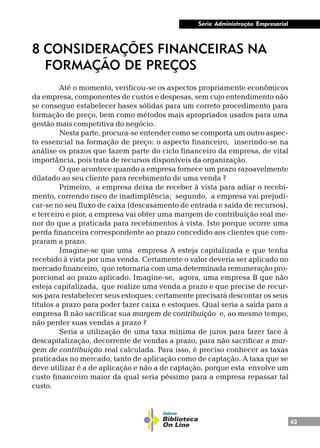 43
Série Administração Empresarial
8 CONSIDERAÇÕES FINANCEIRAS NA
FORMAÇÃO DE PREÇOS
Até o momento, verificou-se os aspectos propriamente econômicos
da empresa, componentes de custos e despesas, sem cujo entendimento não
se consegue estabelecer bases sólidas para um correto procedimento para
formação de preço, bem como métodos mais apropriados usados para uma
gestão mais competitiva do negócio.
Nesta parte, procura-se entender como se comporta um outro aspec-
to essencial na formação de preço: o aspecto financeiro, inserindo-se na
análise os prazos que fazem parte do ciclo financeiro da empresa, de vital
importância, pois trata de recursos disponíveis da organização.
O que acontece quando a empresa fornece um prazo razoavelmente
dilatado ao seu cliente para recebimento de uma venda ?
Primeiro, a empresa deixa de receber à vista para adiar o recebi-
mento, correndo risco de inadimplência; segundo, a empresa vai prejudi-
car-se no seu fluxo de caixa (descasamento de entrada e saída de recursos),
e terceiro e pior, a empresa vai obter uma margem de contribuição real me-
nor do que a praticada para recebimentos à vista. Isto porque ocorre uma
perda financeira correspondente ao prazo concedido aos clientes que com-
praram a prazo.
Imagine-se que uma empresa A esteja capitalizada e que tenha
recebido à vista por uma venda. Certamente o valor deveria ser aplicado no
mercado financeiro, que retornaria com uma determinada remuneração pro-
porcional ao prazo aplicado. Imagine-se, agora, uma empresa B que não
esteja capitalizada, que realize uma venda a prazo e que precise de recur-
sos para restabelecer seus estoques: certamente precisará descontar os seus
títulos a prazo para poder fazer caixa e estoques. Qual seria a saída para a
empresa B não sacrificar sua margem de contribuição e, ao mesmo tempo,
não perder suas vendas a prazo ?
Seria a utilização de uma taxa mínima de juros para fazer face à
descapitalização, decorrente de vendas a prazo, para não sacrificar a mar-
gem de contribuição real calculada. Para isso, é preciso conhecer as taxas
praticadas no mercado, tanto de aplicação como de captação. A taxa que se
deve utilizar é a de aplicação e não a de captação, porque esta envolve um
custo financeiro maior da qual seria péssimo para a empresa repassar tal
custo.
 