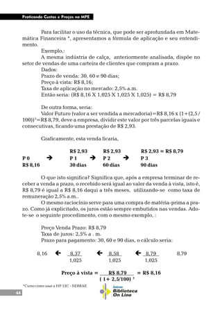 44
Praticando Custos e Preços na MPE
Para facilitar o uso da técnica, que pode ser aprofundada em Mate-
mática Financeira *, apresentamos a fórmula de aplicação e seu entendi-
mento.
Exemplo,:
A mesma indústria de calça, anteriormente analisada, dispõe no
setor de vendas de uma carteira de clientes que compram a prazo.
Dados:
Prazo de venda: 30, 60 e 90 dias;
Preço à vista: R$ 8,16;
Taxa de aplicação no mercado: 2,5% a.m.
Então seria: (R$ 8,16 X 1,025 X 1,025 X 1,025) = R$ 8,79
De outra forma, seria:
Valor Futuro (valor a ser vendida a mercadoria)=R$ 8,16 x (1+(2,5 /
100))3
=R$ 8,79, deve a empresa, dividir este valor por três parcelas iguais e
consecutivas, ficando uma prestação de R$ 2,93.
Graficamente, esta venda ficaria,
R$ 2,93 R$ 2,93 R$ 2,93 = R$ 8,79
P 0 è P 1 è P 2 è P 3
R$ 8,16 30 dias 60 dias 90 dias
O que isto significa? Significa que, após a empresa terminar de re-
ceber a venda a prazo, o recebido será igual ao valor da venda à vista, isto é,
R$ 8,79 é igual a R$ 8,16 daqui a três meses, utilizando-se como taxa de
remuneração 2,5% a.m..
O mesmo raciocínio serve para uma compra de matéria-prima a pra-
zo. Como já explicitado, os juros estão sempre embutidos nas vendas. Ado-
te-se o seguinte procedimento, com o mesmo exemplo, :
Preço Venda Prazo: R$ 8,79
Taxa de juros: 2,5% a . m.
Prazo para pagamento: 30, 60 e 90 dias, o cálculo seria:
8,16 ç 8,37 . ç 8,58 ç. 8,79 . 8,79
1,025 1,025 1,025
Preço à vista = R$ 8,79 . = R$ 8,16
( 1+ 2,5/100) 3
*Curso como usar a HP 12C - SEBRAE
 