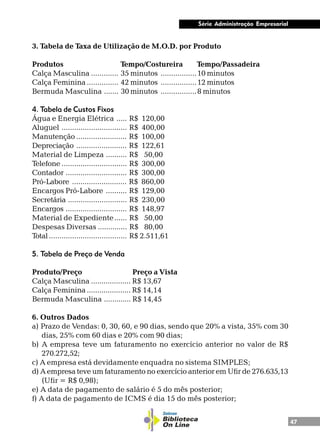 47
Série Administração Empresarial
3. Tabela de Taxa de Utilização de M.O.D. por Produto
Produtos Tempo/Costureira Tempo/Passadeira
Calça Masculina ............. 35 minutos .................10 minutos
Calça Feminina ............... 42 minutos .................12 minutos
Bermuda Masculina ....... 30 minutos .................8 minutos
4. Tabela de Custos Fixos
Água e Energia Elétrica ..... R$ 120,00
Aluguel ............................... R$ 400,00
Manutenção ........................ R$ 100,00
Depreciação ........................ R$ 122,61
Material de Limpeza .......... R$ 50,00
Telefone ............................... R$ 300,00
Contador ............................. R$ 300,00
Pró-Labore .......................... R$ 860,00
Encargos Pró-Labore .......... R$ 129,00
Secretária ............................ R$ 230,00
Encargos ............................. R$ 148,97
Material de Expediente...... R$ 50,00
Despesas Diversas .............. R$ 80,00
Total..................................... R$ 2.511,61
5. Tabela de Preço de Venda
Produto/Preço Preço a Vista
Calça Masculina ................... R$ 13,67
Calça Feminina ..................... R$ 14,14
Bermuda Masculina ............. R$ 14,45
6. Outros Dados
a) Prazo de Vendas: 0, 30, 60, e 90 dias, sendo que 20% a vista, 35% com 30
dias, 25% com 60 dias e 20% com 90 dias;
b) A empresa teve um faturamento no exercício anterior no valor de R$
270.272,52;
c) A empresa está devidamente enquadra no sistema SIMPLES;
d) A empresa teve um faturamento no exercício anterior em Ufir de 276.635,13
(Ufir = R$ 0,98);
e) A data de pagamento de salário é 5 do mês posterior;
f) A data de pagamento de ICMS é dia 15 do mês posterior;
 