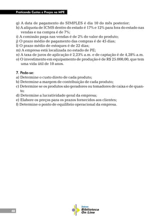 48
Praticando Custos e Preços na MPE
g) A data de pagamento do SIMPLES é dia 10 do mês posterior;
h) A alíquota de ICMS dentro do estado é 17% e 12% para fora do estado nas
vendas e na compra é de 7%;
i) A comissão paga nas vendas é de 2% do valor do produto;
j) O prazo médio de pagamento das compras é de 45 dias;
l) O prazo médio de estoques é de 22 dias;
m) A empresa está localizada no estado de PE;
n) A taxa de juros de aplicação é 2,23% a.m. e de captação é de 4,28% a.m.
o) O investimento em equipamento de produção é de R$ 25.000,00, que tem
uma vida útil de 10 anos.
7. Pede-se:
a) Determine o custo direto de cada produto;
b) Determine a margem de contribuição de cada produto;
c) Determine se os produtos são geradores ou tomadores de caixa e de quan-
to;
d) Determine a lucratividade geral da empresa;
e) Elabore os preços para os prazos fornecidos aos clientes;
f) Determine o ponto de equilíbrio operacional da empresa.
 