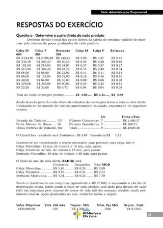 49
Série Administração Empresarial
RESPOSTAS DO EXERCÍCIO
Quesito a - Determine o custo direto de cada produto
Devemos dividir o total dos custos diretos da tabela de consumo unitário de mate-
riais pelo número de peças produzidas de cada produto:
Calça M Calça F Bermuda Calça M Calça F Bermuda
600 800 200
R$ 2.214,90 R$ 2.696,40 R$ 449,40 R$ 3,69 R$ 3,37 R$ 2,25
R$ 338,10 R$ 386,40 R$ 80,50 R$ 0,56 R$ 0,48 R$ 0,40
R$ 162,00 R$ 216,00 R$ 54,00 R$ 0,27 R$ 0,27 R$ 0,27
R$ 315,00 R$ 386,40 R$ 67,20 R$ 0,53 R$ 0,48 R$ 0,34
R$ 66,00 R$ 88,00 R$ 22,00 R$ 0,11 R$ 0,11 R$ 0,11
R$ 96,00 R$ 128,00 R$ 32,00 R$ 0,16 R$ 0,16 R$ 0,16
R$ 48,00 R$ 64,00 R$ 16,00 R$ 0,08 R$ 0,08 R$ 0,08
R$ 270,00 R$ 360,00 R$ 90,00 R$ 0,45 R$ 0,45 R$ 0,45
R$ 25,20 R$ 33,60 R$ 6,72 R$ 0,04 R$ 0,04 R$ 0,03
Total do custo direto por produto ........... R$ 5,89 ..... R$ 5,45..... R$ 4,09
Ainda fazendo parte do custo direto da indústria de confecções temos a mão de obra direta.
Utilizando-se do modelo de custeio anteriormente estudado, encontra-se os seguintes
valores:
Qt. Folha c/Enc.
Jornada de Trabalho........... 176 Número Costureiras .7 .................... R$ 3.460,17
Perda Mensal de Horas ..... 16 Número Passadeiras .2 .................... R$ 560,21
Horas Efetivas de Trabalho 160 Totais ...........................9 .................... R$ 4.020,38
O Custo/Hora calculado será: Costureira: R$ 3,09 Passadeira:R$ 1,75
Levando-se em consideração o tempo necessário para produzir cada peça, isto é:
Calça Masculina: 35 min. de costura e 10 min. para passar
Calça Feminina: 42 min. de costura e 12 min. para passar
Bermuda Masculina: 30 min. de costura e 08 min. para passar
O custo da mão de obra direta (CMOD) será:
Costureira Passadeira Total MOD
Calça Masculina ............. R$ 1,80 .......... R$ 0,29 ........ R$ 2,09
Calça Feminina ............... R$ 2,16 .......... R$ 0,35 ........ R$ 2,51
Bermuda Masculina ....... R$ 1,54 .......... R$ 0,23 ........ R$ 1,78
Sendo o investimento em máquinas equivalente a R$ 25.000, é necessário o cálculo da
depreciação direta, sendo assim o custo de cada produto será dado pela divisão do valor
total das máquinas pelo número de meses de vida útil das mesmas, dividido ainda pelo
número total de peças produzidas no mês, conforme tabela a seguir:
Valor Máquinas Vida útil mês Deprec. Mês Núm. Pçs Mês Deprec. Unit.
R$25.000,00 120 R$ 208,33 1600 R$ 0,1302
 