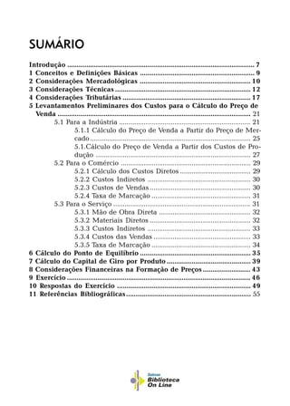 SUMÁRIO
Introdução .................................................................................................. 7
1 Conceitos e Definições Básicas ............................................................ 9
2 Considerações Mercadológicas .......................................................... 10
3 Considerações Técnicas ....................................................................... 12
4 Considerações Tributárias ................................................................... 17
5 Levantamentos Preliminares dos Custos para o Cálculo do Preço de
Venda ..................................................................................................... 21
5.1 Para a Indústria ..................................................................... 21
5.1.1 Cálculo do Preço de Venda a Partir do Preço de Mer-
cado.................................................................................... 25
5.1.Cálculo do Preço de Venda a Partir dos Custos de Pro-
dução ................................................................................. 27
5.2 Para o Comércio .................................................................... 29
5.2.1 Cálculo dos Custos Diretos ..................................... 29
5.2.2 Custos Indiretos ...................................................... 30
5.2.3 Custos de Vendas..................................................... 30
5.2.4 Taxa de Marcação .................................................... 31
5.3 Para o Serviço ........................................................................ 31
5.3.1 Mão de Obra Direta ................................................ 32
5.3.2 Materiais Diretos ..................................................... 32
5.3.3 Custos Indiretos ...................................................... 33
5.3.4 Custos das Vendas ................................................... 33
5.3.5 Taxa de Marcação .................................................... 34
6 Cálculo do Ponto de Equilíbrio .......................................................... 35
7 Cálculo do Capital de Giro por Produto ............................................ 39
8 Considerações Financeiras na Formação de Preços ......................... 43
9 Exercício ................................................................................................ 46
10 Respostas do Exercício ...................................................................... 49
11 Referências Bibliográficas................................................................. 55
 