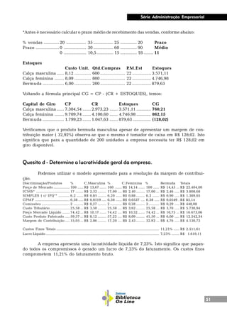 51
Série Administração Empresarial
*Antes é necessário calcular o prazo médio de recebimento das vendas, conforme abaixo:
% vendas ............. 20 ................. 35................. 25 .............. 20 Prazo
Prazo ....................0 ................... 30................. 60 .............. 90 Médio
0 ................... 10,5.............. 15 .............. 18 ........ 11
Estoques
Custo Unit. Qtd.Compras P.M.Est Estoques
Calça masculina ...... 8,12 .............. 600 ..................... 22 ................ 3.571,11
Calça feminina ........ 8,09 .............. 800 ..................... 22 ................ 4.746,98
Bermuda .................. 6,00 .............. 200 ..................... 22 ................ 879,63
Voltando a fórmula principal CG = CP - (CR + ESTOQUES), temos:
Capital de Giro CP CR Estoques CG
Calça masculina ...... 7.304,54 ....... 2.973,23 ....... 3.571,11 ............ 760,21
Calça feminina ........ 9.709,74 ....... 4.100,60 ....... 4.746,98 ............ 862,15
Bermuda .................. 1.799,23 ....... 1.047,63 ....... 879,63 ............... (128,02)
Verificamos que o produto bermuda masculina apesar de apresentar um margem de con-
tribuição maior ( 32,92%) observa-se que o mesmo é tomador de caixa em R$ 128,02. Isto
significa que para a quantidade de 200 unidades a empresa necessita ter R$ 128,02 em
giro disponível.
Quesito d - Determine a lucratividade geral da empresa.
Podemos utilizar o modelo apresentado para a resolução da margem de contribui-
ção.
Discriminação/Produtos % C.Masculina % C.Feminina % Bermuda Totais
Preço de Mercado ................. 100 ...... R$ 13,67 ....... 100 ....... R$ 14,14 ....... 100 ...... R$ 14,45 ... R$ 22.404,00
ICMS* ................................... 17 ........ R$ 2,32 ......... 17,00 .... R$ 2,40 ......... 17,00 ... R$ 2,46 ..... R$ 3.808,68
SIMPLES ( c/ IPI)** ............ 6,2 ....... R$ 0,85 ......... 6,20 ...... R$ 0,88 ......... 6,2 ....... R$ 0,90 ..... R$ 1.389,05
CPMF .................................... 0,38 ..... R$ 0,0519 ..... 0,38 ...... R$ 0,0537 .... 0,38 ..... R$ 0,0549 . R$ 85,14
Comissões ............................. 2 .......... R$ 0,27 ......... 2 ............ R$ 0,28 ......... 2 ........... R$ 0,29 ..... R$ 448,08
Custo Tributário .................... 25,58 ... R$ 3,50 ......... 25,58 .... R$ 3,62 ......... 25,58 ... R$ 3,70 ..... R$ 5.730,94
Preço Mercado Líquido ........ 74,42 ... R$ 10,17 ....... 74,42 .... R$ 10,52 ....... 74,42 ... R$ 10,75 ... R$ 16.673,06
Custo Produto Fabricado ..... 59,37 ... R$ 8,12 ......... 57,22 .... R$ 8,09 ......... 41,50 ... R$ 6,00 ..... R$ 12.542,34
Margem de Contribuição ..... 15,05 ... R$ 2,06 ......... 17,20 .... R$ 2,43 ......... 32,92 ... R$ 4,76 ..... R$ 4.130,72
Custos Fixos Totais ........................................................................................................... 11,21% ...... R$ 2.511,61
Lucro Líquido ...................................................................................................................... 7,23% ........ R$ 1.619,11
A empresa apresenta uma lucratividade líquida de 7,23%. Isto significa que pagan-
do todos os compromissos é gerado um lucro de 7,23% do faturamento. Os custos fixos
comprometem 11,21% do faturamento bruto.
 