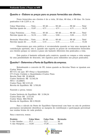 52
Praticando Custos e Preços na MPE
Quesito e - Elabore os preços para os prazos fornecidos aos clientes.
Prazo fornecidos aos clientes é de a vista, 30 dias, 60 dias, e 90 dias. Os Juros
praticados é de 2,23% a. m.
Calça Masculina .......... Vista ............ 30 dd ............. 60 dd ................ 90 dd ........... Total
Parcelas iguais de ........ 13,67 ........... 4,71 ................ 4,71 ................... 4,71 .............. 14,13
Calça Feminina ............ Vista ............ 30 dd ............. 60 dd ................ 90 dd ........... Total
Parcelas iguais de ........ 14,14 ........... 5,04 ................ 5,04 ................... 5,04 .............. 15,11
Bermuda Masculina .... Vista ............ 30 dd ............. 60 dd ................ 90 dd ........... Total
Parcelas iguais de ........ 14,45 ........... 5,15 ................ 5,15 ................... 5,15 .............. 15,44
Observamos que esta política é recomendada quando se tem uma margem de
contribuição apertada, isto é, quando não suporta os prazos de recebimentos fornecidos
aos clientes porque os valores à prazo são bastante diferentes dos praticados a vista.
Esta pratica é bastante utilizada pelo comércio, quando se compra a vista sempre
há uma possibilidade de desconto, isto significa juros embutidos nos preços praticados.
Quesito f - Determine o Ponto de Equilíbrio da empresa.
Relembrando o conceito de PE, temos quando as Receitas Totais se igualam aos
Custos Totais.
RT=CT, em que: RT=Preço x Quantidades
CT=Custo Unitário x Quantidades+Custos Fixos
Receita Total: R$ 22.404,00
Custos Variáveis: R$ 12.542,34
PE%= 25,4684%
Custos Fixos: R$ 2.511,61
Receita de Equilíbrio: R$ 5.705,95
Fazendo a prova, temos:
Custos Variáveis de Equilíbrio: R$ 3.194,34
Custos Fixos: R$ 2.511,61
Custos Totais: R$5.705,95
Receita de Equilíbrio: R$ 5.705,95
Para o cálculo do Ponto de Equilíbrio Operacional com base no mix de produtos
precisamos inicialmente identificar as margens de contribuição e participação percentual
nas vendas brutas de cada produto.
Para o exercício, temos:
Produto Calça Masc. Calça Fem. Bermuda
% das Vendas ........... 37,5 ................... 12,5 .................. 50
% das Margens ........ 15,05 ................. 17,20 ................ 32,92
 