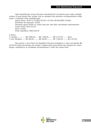53
Série Administração Empresarial
Após identificação acima devemos transformá-los em fatores para então multipli-
carmos os percentuais das vendas com as margens dos produtos correspondentes então
somar o resultado desta multiplicação.
Assim temos: (0,375 x 0,1505)+(0,125 x 0,172)+(0,5x0,3292)=0,2425
Resultado da operação: 0,2425
Devemos agora dividir os custos fixos por este fator encontrado anteriormente:
Custos Fixos: R$ 2.511,61
Fator: 0,2425
Ponto Equilíbrio: R$10.355,55
A Prova:
% Vendas ................ R$ 3.883,33 ...... R$ 1.294,44 ........ R$ 5.177,78......... Total
% das Margens ...... R$ 584,44 ......... R$ 222,64 ........... R$ 1.704,52......... R$ 2.511,61
Para provar o novo Ponto de Equilíbrio devemos multiplicar o valor encontrado R$
10.355,55 pelos percentuais da vendas e depois pelos percentuais das margens de contri-
buição, somando-se os resultados encontraremos o valor dos custos fixos.
 