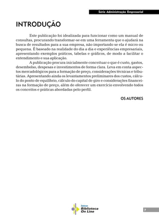7
Série Administração Empresarial
INTRODUÇÃO
Este publicação foi idealizada para funcionar como um manual de
consultas, procurando transformar-se em uma ferramenta que o ajudará na
busca de resultados para a sua empresa, não importando se ela é micro ou
pequena. É baseado na realidade do dia a dia e experiências empresariais,
apresentando exemplos práticos, tabelas e gráficos, de modo a facilitar o
entendimento e sua aplicação.
A publicação procura inicialmente conceituar o que é custo, gastos,
desembolso, despesas e investimentos de forma clara. Leva em conta aspec-
tos mercadológicos para a formação de preço, considerações técnicas e tribu-
tárias. Apresentando ainda os levantamentos preliminares dos custos, cálcu-
lo do ponto de equilíbrio, cálculo do capital de giro e considerações financei-
ras na formação de preço, além de oferecer um exercício envolvendo todos
os conceitos e práticas abordadas pelo perfil.
OS AUTORES
 