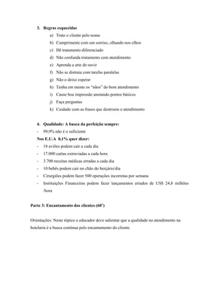 3. Regras esquecidas
           a) Trate o cliente pelo nome
           b) Cumprimente com um sorriso, olhando nos olhos
           c) Dê tratamento diferenciado
           d) Não confunda tratamento com atendimento
           e) Aprenda a arte de ouvir
           f) Não se distraia com tarefas paralelas
           g) Não o deixe esperar
           h) Tenha em mente os “nãos” do bom atendimento
           i) Cause boa impressão anotando pontos básicos
           j) Faça perguntas
           k) Cuidado com as frases que destroem o atendimento


   4. Qualidade: A busca da perfeição sempre:
   -   99,9% não é o suficiente
   Nos E.U.A 0,1% quer dizer:
   -   18 aviões podem cair a cada dia
   -   17.000 cartas extraviadas a cada hora
   -   3.700 receitas médicas erradas a cada dia
   -   10 bebês podem cair no chão do berçário/dia
   -   Cirurgiões podem fazer 500 operações incorretas por semana
   -   Instituições Financeiras podem fazer lançamentos errados de US$ 24,8 milhões
       /hora


Parte 3: Encantamento dos clientes (60’)


Orientações: Neste tópico o educador deve salientar que a qualidade no atendimento na
hotelaria é a busca contínua pelo encantamento do cliente.
 