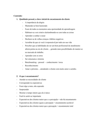 Conteúdo:
  1. Qualidade pessoal, a chave inicial do encantamento do cliente
         -   A importância da alegria
         -   Mantendo-se bem humorado
         -   Fazer de todos os momentos uma oportunidade de aprendizagem
         -   Habituar-se a ser criativo deslumbrando-se com todas as coisas
         -   Aprender a sonhar e ousar
         -   Desfazer-se de velhas crenças e hábitos negativos
         -   Acreditar de que só você é responsável por tudo em sua vida
         -   Perceber que as habilidades de ser um bom profissional de atendimento
             abrem portas na era do cliente… gerando mais possibilidades de manter-se
             no mercado de trabalho.
         -   Aprender com os erros
         -   Ser entusiasta e otimista
         -   Benchmarking – pessoal - conhecimento / troca
         -   Reconhecimento
         -   Amar o próximo….atendendo o cliente com muito amor e carinho.


  2. O que é encantamento?
  -   Atender as necessidades do cliente
  -   Corresponder às expectativas
  -   Fazer algo a mais, não esperado
  -   Surpreender
  -   Mostrar o tempo inteiro que ele é único
  -   Fazê-lo sentir-se importante
  -   Expectativas dos clientes maior que o a percepção = não há encantamento
  -   Expectativas dos clientes iguais a percepção = encantamento aceitável
  -   Expectativas dos clientes maior que a percepção = encantamento total
 