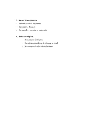 3. Escala de atendimento
-   Atender: o básico e esperado
-   Satisfazer: o desejado
-   Surpreender e encantar: o inesperado


4. Palavras mágicas
       -   Atendimento ao telefone
       -   Durante a permanência do hóspede no hotel
       -   No momento do check in e check out
 