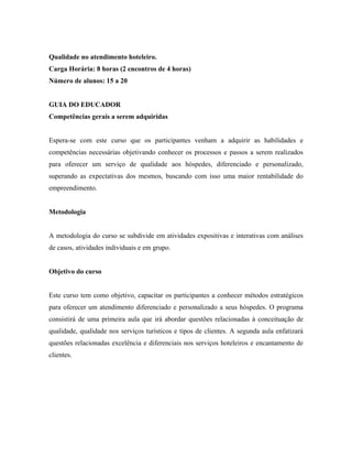 Qualidade no atendimento hoteleiro.
Carga Horária: 8 horas (2 encontros de 4 horas)
Número de alunos: 15 a 20


GUIA DO EDUCADOR
Competências gerais a serem adquiridas


Espera-se com este curso que os participantes venham a adquirir as habilidades e
competências necessárias objetivando conhecer os processos e passos a serem realizados
para oferecer um serviço de qualidade aos hóspedes, diferenciado e personalizado,
superando as expectativas dos mesmos, buscando com isso uma maior rentabilidade do
empreendimento.


Metodologia


A metodologia do curso se subdivide em atividades expositivas e interativas com análises
de casos, atividades individuais e em grupo.


Objetivo do curso


Este curso tem como objetivo, capacitar os participantes a conhecer métodos estratégicos
para oferecer um atendimento diferenciado e personalizado a seus hóspedes. O programa
consistirá de uma primeira aula que irá abordar questões relacionadas à conceituação de
qualidade, qualidade nos serviços turísticos e tipos de clientes. A segunda aula enfatizará
questões relacionadas excelência e diferenciais nos serviços hoteleiros e encantamento de
clientes.
 