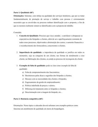Parte 1: Qualidade (60’)
Orientações: Salientar, com ênfase na qualidade dos serviços hoteleiros, que por se tratar
fundamentalmente de prestação de serviço e trabalho com pessoas é extremamente
necessário que os envolvidos no processo tenham identificação com o proposto, a fim de
que os mesmos realmente sintam-se identificados com a proposta de trabalho.


Conteúdo:
   1. Conceito de Qualidade: Processo que visa a atender, a satisfazer e ultrapassar as
       expectativas dos hóspedes e clientes, além de ser o aperfeiçoamento constante de
       todos esses processos, objetivando a diminuição dos custos, o aumento financeiro e
       o reconhecimento dos fornecedores, concorrentes e clientes.


   2. Importância da qualidade: a importância da qualidade se justifica em todos os
       momentos, seja na conquista de um cliente, nas formas de atendimento a esse
       cliente, na fidelização dos clientes, ou ainda no processo de reconquista do cliente.


   3. Exemplos de falta de qualidade: pode-se citar como exemplo de falta de
       qualidade:
            a) Falta de comprometimento dos funcionários;
            b) Desinteresse pelas dicas e sugestões dos hóspedes e clientes;
            c) Descaso com as necessidades dos clientes e hóspedes;
            d) Engessamento da gestão do empreendimento;
            e) Política indefinida de preços e valores;
            f) Diferença de tratamento entre os hóspedes e clientes;
            g) Descriminação com a imagem do hóspede, etc...


Parte 2: Hotelaria competitiva (60’)


Orientações: Neste tópico o educador deverá salientar com exemplos práticos como
funciona um atendimento de qualidade em meios de hospedagem.
 