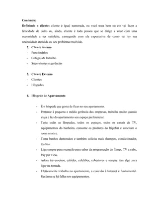 Conteúdo:
Definindo o cliente: cliente é igual namorada, ou você trata bem ou ele vai fazer a
felicidade de outro ou, ainda, cliente é toda pessoa que se dirige a você com uma
necessidade a ser satisfeita, carregando com ela expectativa de como vai ter sua
necessidade atendida ou seu problema resolvido.
   2. Cliente interno
   -   Funcionários
   -   Colegas de trabalho
   -   Supervisores e gerências


   3. Cliente Externo
   -   Clientes
   -   Hóspedes


   4. Hóspede de Apartamento


          -   É o hóspede que gosta de ficar no seu apartamento.
          -   Pertence à pequena e média gerência das empresas, trabalha muito quando
              viaja e faz do apartamento seu espaço preferencial.
          -   Testa todas as lâmpadas, todos os espaços, todos os canais de TV,
              equipamentos do banheiro, consome os produtos do frigobar e solicitam o
              room service.
          -   Toma banhos demorados e também solicita mais shampoo, condicionador,
              toalhas.
          -   Liga sempre para recepção para saber da programação de filmes, TV a cabo,
              Pay per view.
          -   Adora travesseiros, cabides, colchões, cobertores e sempre tem algo para
              ligar na tomada.
          -   Efetivamente trabalha no apartamento, a conexão à Internet é fundamental.
              Reclama se há falha nos equipamentos.
 