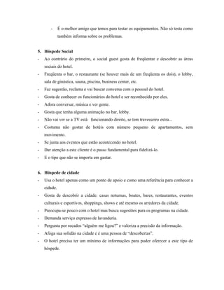 -      É o melhor amigo que temos para testar os equipamentos. Não só testa como
              também informa sobre os problemas.


5. Hóspede Social
-   Ao contrário do primeiro, o social guest gosta de freqüentar e descobrir as áreas
    sociais do hotel.
-   Freqüenta o bar, o restaurante (se houver mais de um freqüenta os dois), o lobby,
    sala de ginástica, sauna, piscina, business center, etc.
-   Faz sugestão, reclama e vai buscar conversa com o pessoal do hotel.
-   Gosta de conhecer os funcionários do hotel e ser reconhecido por eles.
-   Adora conversar, música e ver gente.
-   Gosta que tenha alguma animação no bar, lobby.
-   Não vai ver se a TV está funcionando direito, se tem travesseiro extra...
-   Costuma não gostar de hotéis com número pequeno de apartamentos, sem
    movimento.
-   Se junta aos eventos que estão acontecendo no hotel.
-   Dar atenção a este cliente é o passo fundamental para fidelizá-lo.
-   E o tipo que não se importa em gastar.


6. Hóspede de cidade
-   Usa o hotel apenas como um ponto de apoio e como uma referência para conhecer a
    cidade.
-   Gosta de descobrir a cidade: casas noturnas, boates, bares, restaurantes, eventos
    culturais e esportivos, shoppings, shows e até mesmo os arredores da cidade.
-   Preocupa-se pouco com o hotel mas busca sugestões para os programas na cidade.
-   Demanda serviço expresso de lavanderia.
-   Pergunta por recados “alguém me ligou?” e valoriza a precisão da informação.
-   Afoga sua solidão na cidade e é uma pessoa de “descobertas”.
-   O hotel precisa ter um mínimo de informações para poder oferecer a este tipo de
    hóspede.
 