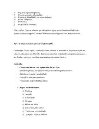 e)       O que só argumenta preços;
f)       O muito simpático e bonachão;
g)       O que tem dificuldades em tomar decisões;
h)       O Que fala pouco;
i)       O vaidoso;
j)       O Criador de confronto.

Observações: Deve-se salientar que não existem regras gerais (receitas de bolo) para
atender os variados tipos de clientes, pois cada indivíduo possui suas particularidades.




Parte 2: Excelência nos serviços hoteleiros (90’)


Orientações: Neste tópico, o educador deve salientar a importância da padronização nos
serviços, atendendo aos hóspedes da mesma maneira e respeitando suas particularidades e
aos detalhes, para com isso ultrapassar as expectativas dos clientes.


Conteúdo:
     1. Comprometimento com a prestação dos serviços
     -    Demonstração máxima de consideração do anfitrião pelo convidado
     -    Deferência, respeito e amabilidade
     -    Perfeição e atenção aos detalhes
     -    Treinamento e aprendizado contínuo


     2. Regras de atendimento
              a) Cortesia
              b) Atenção
              c) Sinceridade
              d) Respeito
              e) Olhos nos olhos
              f) Sim senhor, não senhor
              g) Tratamento personalizado
              h) Atenção a todos os detalhes
 