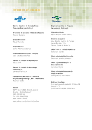 ExPEDIEnTE InSTITuCIOnAL



Serviço Brasileiro de Apoio às Micro e          Empresa Brasileira de Pesquisa
Pequenas Empresas (Sebrae)                      Agropecuária (Embrapa)

Presidente do Conselho Deliberativo Nacional    Diretor-Presidente
Adelmir Santana                                 Pedro Antônio Arraes Pereira

                                                Diretores Executivos
Diretor-Presidente
                                                José Geraldo Eugênio de França
Paulo Okamotto
                                                Kepler Euclides Filho
                                                Tatiana Deane de Abreu Sá
Diretor-Técnico
Carlos Alberto dos Santos
                                                Chefe Geral da Embrapa Hortaliças
                                                Celso Luis Moretti
Diretor de Administração e Finanças
José Cláudio dos Santos                         Chefe Adjunto de Administração
                                                Domingos Alfredo de Oliveira
Gerente da Unidade de Agronegócios
Paulo Alvim                                     Chefe Adjunto de Pesquisa e
                                                Desenvolvimento
Gerente da Unidade de Marketing e               Jairo Vidal Vieira
Comunicação
Cândida Bittencourt                             Chefe Adjunto de Comunicação,
                                                Negócios e Apoio
                                                Warley Marcos Nascimento
Coordenadora Nacional da Carteira de
Projetos de Agroecologia, PAIS e Horticultura
Newman Costa
                                                Embrapa Hortaliças
                                                Rodovia Brasília/Anápolis BR 060 Km 09
                                                Brasília - DF
Sebrae
                                                Caixa Postal 218 CEP 70359-970
SEPN Quadra 515, Bloco C, Loja 32
Brasília – Distrito Federal
CEP: 70.770-900
Tel.: (61) 3348 7100
www.sebrae.com.br
www.sebrae.com.br/setor/horticultura
 