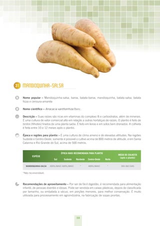 31
1     mAnDIOquInHA-SALSA

N     Nome popular – Mandioquinha-salsa, baroa, batata-baroa, mandioquinha, batata-salsa, batata
      fiúza e cenoura-amarela

N     Nome científico – Arracacia xanthorrhiza Banc.

...   Descrição – Suas raízes são ricas em vitaminas do complexo B e carboidratos, além de minerais.
      É uma cultura de valor comercial alto em relação a outras hortaliças de raízes. O plantio é feito de
      brotos (filhotes) tirados de uma planta sadia. É feito em leiras e em solos bem drenados. A colheita
      é feita entre 10 e 12 meses após o plantio.

      Época e regiões para plantio – É uma cultura de clima ameno e de elevadas altitudes. Na regiões
      Sudeste e Centro-Oeste, somente é possível o cultivo acima de 800 metros de altitude, e em Santa
      Catarina e Rio Grande do Sul, acima de 500 metros.


                                      ÉPOCA MAIS RECOMENDADA PARA PLANTIO
                                                                                       INÍCIO DE COLHEITA
             ESPÉCIE
                                                                                         (após o plantio) 
                                Sul      Sudeste     Nordeste   Centro-Oeste   Norte

        MANDIOqUINHA-SALSA   ABRIL/MAIO ABRIL/MAIO        *     ABRIL/MAIO      *        300-360 DIAS


      *Não recomendável.



      Recomendações de aproveitamento – Por ser de fácil digestão, é recomendada para alimentação
      infantil, de pessoas doentes e idosas. Pode ser vendida em caixas plásticas, depois de classificada
      por tamanho, ou embalada a vácuo, em porções menores, para melhor conservação. É muito
      utilizada para processamento em agroindústria, na fabricação de sopas prontas.




                                                     38
 