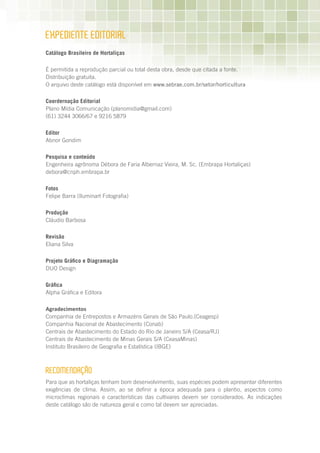 ExPEDIEnTE EDITORIAL
Catálogo Brasileiro de Hortaliças

É permitida a reprodução parcial ou total desta obra, desde que citada a fonte.
Distribuição gratuita.
O arquivo deste catálogo está disponível em www.sebrae.com.br/setor/horticultura

Coordernação Editorial
Plano Mídia Comunicação (planomidia@gmail.com)
(61) 3244 3066/67 e 9216 5879

Editor
Abnor Gondim

Pesquisa e conteúdo
Engenheira agrônoma Débora de Faria Albernaz Vieira, M. Sc. (Embrapa Hortaliças)
debora@cnph.embrapa.br

Fotos
Felipe Barra (Iluminart Fotografia)

Produção
Cláudio Barbosa

Revisão
Eliana Silva

Projeto Gráfico e Diagramação
DUO Design

Gráfica
Alpha Gráfica e Editora

Agradecimentos
Companhia de Entrepostos e Armazéns Gerais de São Paulo.(Ceagesp)
Companhia Nacional de Abastecimento (Conab)
Centrais de Abastecimento do Estado do Rio de Janeiro S/A (Ceasa/RJ)
Centrais de Abastecimento de Minas Gerais S/A (CeasaMinas)
Instituto Brasileiro de Geografia e Estatística (IBGE)



RECOmEnDAÇãO
Para que as hortaliças tenham bom desenvolvimento, suas espécies podem apresentar diferentes
exigências de clima. Assim, ao se definir a época adequada para o plantio, aspectos como
microclimas regionais e características das cultivares devem ser considerados. As indicações
deste catálogo são de natureza geral e como tal devem ser apreciadas.
 