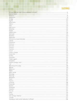 SumÁRIO
50 das espécies mais comercializadas no Brasil ................................................................................6
Apresentação ...................................................................................................................................7
Abóbora .......................................................................................................................................8
Abobrinha ...................................................................................................................................9
Acelga .......................................................................................................................................10
Agrião ........................................................................................................................................11
Alcachofra..................................................................................................................................12
Alface ........................................................................................................................................13
Alho ...........................................................................................................................................14
Alho-porro ..................................................................................................................................15
Almeirão ....................................................................................................................................16
Batata ........................................................................................................................................17
Batata-doce ...............................................................................................................................18
Berinjela ....................................................................................................................................19
Bertalha .....................................................................................................................................20
Beterraba ...................................................................................................................................21
Brócolis ou couve-brócolos .........................................................................................................22
Cebola .......................................................................................................................................23
Cebolinha...................................................................................................................................24
Cenoura .....................................................................................................................................25
Chicória .....................................................................................................................................26
Chuchu ......................................................................................................................................27
Coentro ......................................................................................................................................28
Couve .......................................................................................................................................29
Couve-chinesa ...........................................................................................................................30
Couve-flor ..................................................................................................................................31
Ervilha .......................................................................................................................................32
Espinafre....................................................................................................................................33
Feijão-vagem ..............................................................................................................................34
Gengibre ....................................................................................................................................35
Inhame (antigo cará) ..................................................................................................................36
Jiló ............................................................................................................................................37
Mandioquinha-salsa ...................................................................................................................38
Maxixe .......................................................................................................................................39
Melancia ....................................................................................................................................40
Melão ........................................................................................................................................41
Milho-verde ...............................................................................................................................42
Moranga ....................................................................................................................................43
Morango ....................................................................................................................................44
Mostarda....................................................................................................................................45
Nabo .........................................................................................................................................46
Pepino .......................................................................................................................................47
Pimenta .....................................................................................................................................48
Pimentão ...................................................................................................................................49
Quiabo .......................................................................................................................................50
Rabanete ...................................................................................................................................51
Repolho .....................................................................................................................................52
Rúcula .......................................................................................................................................53
Salsa ..........................................................................................................................................54
Taioba ........................................................................................................................................55
Taro (antigo inhame) ..................................................................................................................56
Tomate .......................................................................................................................................57
Hortaliças mais comercializadas no Brasil ...................................................................................58
 