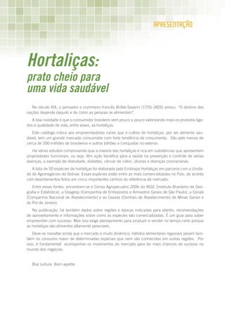 APRESEnTAÇãO




Hortaliças:
prato cheio para
uma vida saudável
   No século XIX, o pensador e cozinheiro francês Brillat-Savarin (1755-1826) previu: “O destino das
nações depende daquilo e de como as pessoas se alimentam”.
   A boa novidade é que o consumidor brasileiro vem pouco a pouco valorizando mais os produtos liga-
dos à qualidade de vida, entre esses, as hortaliças.
   Este catálogo indica aos empreendedores rurais que o cultivo de hortaliças, por ser alimento sau-
dável, tem um grande mercado consumidor com forte tendência de crescimento. São pelo menos de
cerca de 200 milhões de brasileiros e outros bilhões a conquistar no exterior.
   Há vários estudos comprovando que a maioria das hortaliças é rica em substâncias que apresentam
propriedades funcionais, ou seja, têm ação benéfica para a saúde na prevenção e controle de várias
doenças, a exemplo de obesidade, diabetes, câncer de cólon, úlceras e doenças coronarianas.
   A lista de 50 espécies de hortaliças foi elaborada pela Embrapa Hortaliças em parceria com a Unida-
de de Agronegócios do Sebrae. Essas espécies estão entre as mais comercializadas no País, de acordo
com levantamentos feitos em cinco importantes centros de referência de mercado.
   Entre essas fontes, encontram-se o Censo Agropecuário 2006 do IBGE (Instituto Brasileiro de Geo-
grafia e Estatística), a Ceagesp (Companhia de Entrepostos e Armazéns Gerais de São Paulo), a Conab
(Companhia Nacional de Abastecimento) e as Ceasas (Centrais de Abastecimento) de Minas Gerais e
do Rio de Janeiro.
   Na publicação, há também dados sobre regiões e épocas indicadas para plantio, recomendações
de aproveitamento e informações sobre como as espécies são comercializadas. É um guia para saber
empreender com sucesso. Mas isso exige planejamento para produzir e vender no tempo certo porque
as hortaliças são alimentos altamente perecíveis.
   Deve-se ressaltar ainda que o mercado é muito dinâmico. Hábitos alimentares regionais pesam tam-
bém no consumo maior de determinadas espécies que nem são conhecidas em outras regiões. Por
isso, é fundamental acompanhar os movimentos do mercado para ter mais chances de sucesso no
mundo dos negócios.


   Boa Leitura. Bom apetite.
 