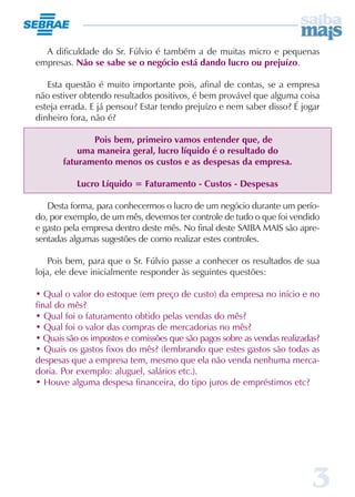 A dificuldade do Sr. Fúlvio é também a de muitas micro e pequenas
empresas. Não se sabe se o negócio está dando lucro ou prejuízo.

   Esta questão é muito importante pois, afinal de contas, se a empresa
não estiver obtendo resultados positivos, é bem provável que alguma coisa
esteja errada. E já pensou? Estar tendo prejuízo e nem saber disso? É jogar
dinheiro fora, não é?

              Pois bem, primeiro vamos entender que, de
           uma maneira geral, lucro líquido é o resultado do
       faturamento menos os custos e as despesas da empresa.

           Lucro Líquido = Faturamento - Custos - Despesas

   Desta forma, para conhecermos o lucro de um negócio durante um perío-
do, por exemplo, de um mês, devemos ter controle de tudo o que foi vendido
e gasto pela empresa dentro deste mês. No final deste SAIBA MAIS são apre-
sentadas algumas sugestões de como realizar estes controles.

    Pois bem, para que o Sr. Fúlvio passe a conhecer os resultados de sua
loja, ele deve inicialmente responder às seguintes questões:

• Qual o valor do estoque (em preço de custo) da empresa no início e no
final do mês?
• Qual foi o faturamento obtido pelas vendas do mês?
• Qual foi o valor das compras de mercadorias no mês?
• Quais são os impostos e comissões que são pagos sobre as vendas realizadas?
• Quais os gastos fixos do mês? (lembrando que estes gastos são todas as
despesas que a empresa tem, mesmo que ela não venda nenhuma merca-
doria. Por exemplo: aluguel, salários etc.).
• Houve alguma despesa financeira, do tipo juros de empréstimos etc?




                                                                          3
 