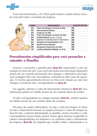 Com estas informações, o Sr. Fúlvio pode montar a tabela abaixo, fican-
do mais fácil saber o resultado da empresa:




Procedimentos simplificados para você preencher e
entender a Planilha

   Comece a preencher a planilha pelo item 04, informando o valor do
estoque no início do mês. Caso você não tenha essa informação disponível
através de um controle permanente dos estoques, a alternativa seria fazer
uma contagem física das mercadorias, avaliando-as pelo custo de aquisi-
ção. O mesmo procedimento deverá ser feito com relação ao valor dos
estoques no final do mês, correspondente ao item 01.

   Em seguida, informe o valor do faturamento mensal no item 02. Essa
informação poderá ser obtida através de um controle diário de vendas.

   O valor correspondente às compras mensais, item 03, também poderá
ser obtido através de um controle diário de compras.

    De posse das quatro informações, ou seja, o valor do estoque no início
do mês, o faturamento mensal, as compras mensais e o valor do estoque no
final do mês, conforme demonstrado na planilha, iremos encontrar o valor
correspondente ao lucro bruto mensal. Vamos agora informar na planilha os
valores correspondentes aos impostos e às comissões sobre o faturamento
da empresa, item 06. Os impostos que incidem sobre o faturamento e as



                                                                       4
 