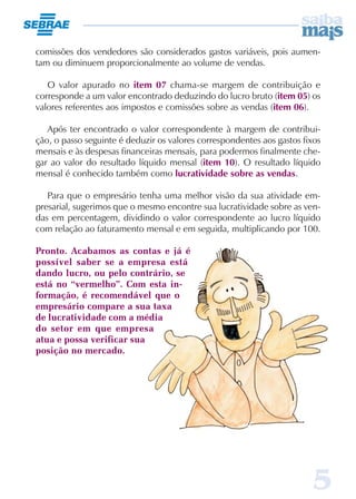 comissões dos vendedores são considerados gastos variáveis, pois aumen-
tam ou diminuem proporcionalmente ao volume de vendas.

   O valor apurado no item 07 chama-se margem de contribuição e
corresponde a um valor encontrado deduzindo do lucro bruto (item 05) os
valores referentes aos impostos e comissões sobre as vendas (item 06).

   Após ter encontrado o valor correspondente à margem de contribui-
ção, o passo seguinte é deduzir os valores correspondentes aos gastos fixos
mensais e às despesas financeiras mensais, para podermos finalmente che-
gar ao valor do resultado líquido mensal (item 10). O resultado líquido
mensal é conhecido também como lucratividade sobre as vendas.

   Para que o empresário tenha uma melhor visão da sua atividade em-
presarial, sugerimos que o mesmo encontre sua lucratividade sobre as ven-
das em percentagem, dividindo o valor correspondente ao lucro líquido
com relação ao faturamento mensal e em seguida, multiplicando por 100.

Pronto. Acabamos as contas e já é
possível saber se a empresa está
dando lucro, ou pelo contrário, se
está no “vermelho”. Com esta in-
formação, é recomendável que o
empresário compare a sua taxa
de lucratividade com a média
do setor em que empresa
atua e possa verificar sua
posição no mercado.




                                                                        5
 