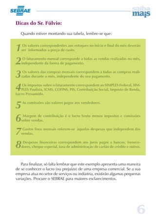 Dicas do Sr. Fúlvio:
   Quando estiver montando sua tabela, lembre-se que:



1   Os valores correspondentes aos estoques no início e final do mês deverão
   ser informados a preço de custo.


2   O faturamento mensal corresponde a todas as vendas realizadas no mês,
   independente da forma de pagamento.


3   Os valores das compras mensais correspondem a todas as compras reali-
   zadas durante o mês, independente do seu pagamento.


4   Os impostos sobre o faturamento correspondem ao SIMPLES Federal, SIM-
   PLES Paulista, ICMS, COFINS, PIS, Contribuição Social, Imposto de Renda,
Lucro Presumido.


5   As comissões são valores pagos aos vendedores.



6   Margem de contribuição é o lucro bruto menos impostos e comissões
   sobre vendas.


7   Gastos fixos mensais referem-se àquelas despesas que independem das
   vendas.


8   Despesas financeiras correspondem aos juros pagos a bancos, fornece-
   dores, cheque especial, taxa de administração de cartão de crédito e outros.



   Para finalizar, só falta lembrar que este exemplo apresenta uma maneira
de se conhecer o lucro (ou prejuízo) de uma empresa comercial. Se a sua
empresa atua no setor de serviços ou indústria, existirão algumas pequenas
variações. Procure o SEBRAE para maiores esclarecimentos.




                                                                            6
 