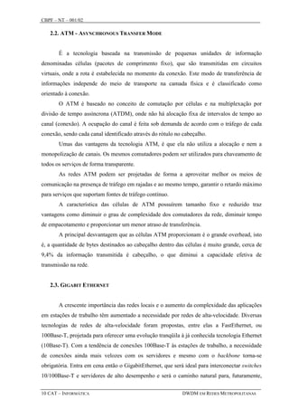 CBPF – NT – 001/02

   2.2. ATM - ASYNCHRONOUS TRANSFER MODE


       É a tecnologia baseada na transmissão de pequenas unidades de informação
denominadas células (pacotes de comprimento fixo), que são transmitidas em circuitos
virtuais, onde a rota é estabelecida no momento da conexão. Este modo de transferência de
informações independe do meio de transporte na camada física e é classificado como
orientado à conexão.
       O ATM é baseado no conceito de comutação por células e na multiplexação por
divisão de tempo assíncrona (ATDM), onde não há alocação fixa de intervalos de tempo ao
canal (conexão). A ocupação do canal é feita sob demanda de acordo com o tráfego de cada
conexão, sendo cada canal identificado através do rótulo no cabeçalho.
       Umas das vantagens da tecnologia ATM, é que ela não utiliza a alocação e nem a
monopolização de canais. Os mesmos comutadores podem ser utilizados para chaveamento de
todos os serviços de forma transparente.
       As redes ATM podem ser projetadas de forma a aproveitar melhor os meios de
comunicação na presença de tráfego em rajadas e ao mesmo tempo, garantir o retardo máximo
para serviços que suportam fontes de tráfego contínuo.
       A característica das células de ATM possuírem tamanho fixo e reduzido traz
vantagens como diminuir o grau de complexidade dos comutadores da rede, diminuir tempo
de empacotamento e proporcionar um menor atraso de transferência.
       A principal desvantagem que as células ATM proporcionam é o grande overhead, isto
é, a quantidade de bytes destinados ao cabeçalho dentro das células é muito grande, cerca de
9,4% da informação transmitida é cabeçalho, o que diminui a capacidade efetiva de
transmissão na rede.


   2.3. GIGABIT ETHERNET


       A crescente importância das redes locais e o aumento da complexidade das aplicações
em estações de trabalho têm aumentado a necessidade por redes de alta-velocidade. Diversas
tecnologias de redes de alta-velocidade foram propostas, entre elas a FastEthernet, ou
100Base-T, projetada para oferecer uma evolução tranqüila à já conhecida tecnologia Ethernet
(10Base-T). Com a tendência de conexões 100Base-T às estações de trabalho, a necessidade
de conexões ainda mais velozes com os servidores e mesmo com o backbone torna-se
obrigatória. Entra em cena então o GigabitEthernet, que será ideal para interconectar switches
10/100Base-T e servidores de alto desempenho e será o caminho natural para, futuramente,

10 CAT – INFORMÁTICA                                        DWDM EM REDES METROPOLITANAS
 
