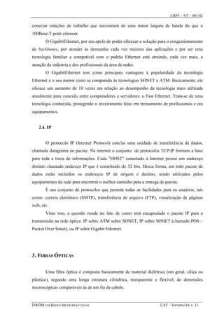 CBPF – NT – 001/02

conectar estações de trabalho que necessitem de uma maior largura de banda do que o
100Base-T pode oferecer.
       O GigabitEthernet, por seu apelo de poder oferecer a solução para o congestionamento
de backbones, por atender às demandas cada vez maiores das aplicações e por ser uma
tecnologia familiar e compatível com o padrão Ethernet está atraindo, cada vez mais, a
atenção da indústria e dos profissionais da área de redes.
       O GigabitEthernet tem como principais vantagens à popularidade da tecnologia
Ethernet e o seu menor custo se comparado às tecnologias SONET e ATM. Basicamente, ele
oferece um aumento de 10 vezes em relação ao desempenho da tecnologia mais utilizada
atualmente para conexão entre computadores e servidores: o Fast Ethernet. Trata-se de uma
tecnologia conhecida, protegendo o investimento feito em treinamento de profissionais e em
equipamentos.


   2.4. IP


       O protocolo IP (Internet Protocol) conclui uma unidade de transferência de dados,
chamada datagrama ou pacote. Na internet o conjunto de protocolos TCP/IP formam a base
para toda a troca de informações. Cada "HOST" conectado à Internet possui um endereço
distinto chamado endereço IP que é constituído de 32 bits. Dessa forma, em todo pacote de
dados estão incluídos os endereços IP de origem e destino, sendo utilizados pelos
equipamentos da rede para encontrar o melhor caminho para a entrega do pacote.
       É um conjunto de protocolos que permite todas as facilidades para os usuários, tais
como: correio eletrônico (SMTP), transferência de arquivo (FTP), visualização de páginas
web, etc.
       Visto isso, a questão reside no fato de como será encapsulado o pacote IP para a
transmissão na rede óptica: IP sobre ATM sobre SONET, IP sobre SONET (chamado POS –
Packet Over Sonet), ou IP sobre Gigabit Ethernet.




3. FIBRAS ÓPTICAS


       Uma fibra óptica é composta basicamente de material dielétrico (em geral, sílica ou
plástico), segundo uma longa estrutura cilíndrica, transparente e flexível, de dimensões
microscópicas comparáveis às de um fio de cabelo.


DWDM EM REDES METROPOLITANAS                                        CAT – INFORMÁTICA 11
 