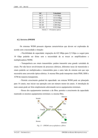CBPF – NT – 001/02


                               OC                 Velocidade
                               OC-1               51.85 Mbps
                               OC-3               155.52 Mbps
                               OC-12              622.08 Mbps
                               OC-24              1.244 Gbps
                               OC-48              2.488 Gbps
                               OC-192             9.952 Gbps
                                  Tabela 2 − Portadora óptica




   4.2. SISTEMA DWDM


       Os sistemas WDM possuem algumas características que devem ser exploradas de
acordo com a necessidade e situação:
        - Flexibilidade de capacidade: migrações de 622 Mbps para 2,5 Gbps e a seguir para
10 Gbps poderão ser feitas sem a necessidade de se trocar os amplificadores e
multiplexadores WDM.
       - Transparência aos sinais transmitidos: podem transmitir uma grande variedade de
sinais. Por não haver envolvimento de processos elétricos, diferentes taxas de transmissão e
sinais poderão ser multiplexados e transmitidos para o outro lado do sistema sem que seja
necessária uma conversão óptico-elétrica. A mesma fibra pode transportar sinais PDH, SDH e
ATM de maneira transparente.
       - Permite crescimento gradual de capacidade: um sistema WDM pode ser planejado
para 16 canais, mas iniciar sua operação com um número menor de canais. A introdução de
mais canais pode ser feita simplesmente adicionando novos equipamentos terminais.
       - Reuso dos equipamentos terminais e da fibra: permite o crescimento da capacidade
mantendo os mesmos equipamentos terminais e a mesma fibra.




                            Fig. 11 – DWDM com acopladores e filtros



16 CAT – INFORMÁTICA                                            DWDM EM REDES METROPOLITANAS
 