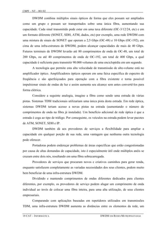 CBPF – NT – 001/02

       DWDM combina múltiplos sinais ópticos de forma que eles possam ser ampliados
como um grupo e possam ser transportados sobre uma única fibra, aumentando sua
capacidade. Cada sinal transmitido pode estar em uma taxa diferente (OC-3/12/24, etc) e em
um formato diferente (SONET, SDH, ATM, dados, etc) por exemplo, uma rede DWDM com
uma mistura de sinais de SONET que operam a 2,5 Gbps (OC-48) e 10 Gbps (OC-192), em
cima de uma infra-estrutura de DWDM, podem alcançar capacidades de mais de 40 Gbps.
Futuros terminais de DWDM levarão até 80 comprimentos de onda de OC-48, um total de
200 Gbps, ou até 40 comprimentos de onda de OC-192, um total de 400 Gbps, a qual
capacidade é suficiente para transmitir 90.000 volumes de uma enciclopédia em um segundo.
       A tecnologia que permite esta alta velocidade de transmissão de alto-volume está no
amplificador óptico. Amplificadores ópticos operam em uma faixa específica do espectro de
freqüência e são aperfeiçoados para operação com a fibra existente e torna possível
impulsionar sinais de ondas de luz e assim aumenta seu alcance sem antes convertê-los para
forma elétrica.
       Considere a seguinte analogia, imagine a fibra como sendo uma estrada de várias
pistas. Sistemas TDM tradicionais utilizariam uma única pista desta estrada. Em rede óptica,
sistemas DWDM teriam acesso a novas pistas na estrada (aumentando o número de
comprimentos de onda na fibra já instalada). Um benefício adicional de rede óptica é que a
estrada é cega ao tipo de tráfego. Por conseguinte, os veículos na estrada podem levar pacotes
de ATM, SONET, SDH e IP.
       DWDM também dá aos provedores de serviços a flexibilidade para ampliar a
capacidade em qualquer porção de sua rede, uma vantagem que nenhuma outra tecnologia
pode oferecer.
       Portadoras podem endereçar problemas de áreas específicas que estão congestionadas
por causa de altas demandas de capacidade, isto é especialmente útil onde múltiplos anéis se
cruzam entre dois nós, resultando em uma fibra sobrecarregada.
       Provedores de serviços que procuram novos e criativos caminhos para gerar renda,
enquanto satisfazem completamente as variadas necessidades dos seus clientes, podem muito
bem beneficiar de uma infra-estrutura DWDM.
       Dividindo e mantendo comprimentos de ondas diferentes dedicados para clientes
diferentes, por exemplo, os provedores de serviço podem alugar um comprimento de onda
individual ao invés de colocar uma fibra inteira, para uma alta utilização, de seus clientes
empresariais.
       Comparando com aplicações baseadas em repetidores utilizados em transmissões
TDM, uma infra-estrutura DWDM aumenta as distâncias entre os elementos da rede, um

18 CAT – INFORMÁTICA                                        DWDM EM REDES METROPOLITANAS
 