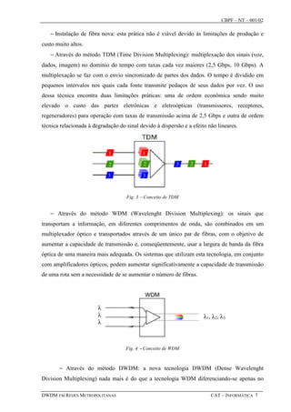 CBPF – NT – 001/02

   − Instalação de fibra nova: esta prática não é viável devido às limitações de produção e
custo muito altos.
   − Através do método TDM (Time Division Multiplexing): multiplexação dos sinais (voz,
dados, imagem) no domínio do tempo com taxas cada vez maiores (2,5 Gbps, 10 Gbps). A
multiplexação se faz com o envio sincronizado de partes dos dados. O tempo é dividido em
pequenos intervalos nos quais cada fonte transmite pedaços de seus dados por vez. O uso
dessa técnica encontra duas limitações práticas: uma de ordem econômica sendo muito
elevado o custo das partes eletrônicas e eletroópticas (transmissores, receptores,
regeneradores) para operação com taxas de transmissão acima de 2,5 Gbps e outra de ordem
técnica relacionada à degradação do sinal devido à dispersão e a efeito não lineares.




                                    Fig. 3 − Conceito de TDM


   − Através do método WDM (Wavelenght Division Multiplexing): os sinais que
transportam a informação, em diferentes comprimentos de onda, são combinados em um
multiplexador óptico e transportados através de um único par de fibras, com o objetivo de
aumentar a capacidade de transmissão e, conseqüentemente, usar a largura de banda da fibra
óptica de uma maneira mais adequada. Os sistemas que utilizam esta tecnologia, em conjunto
com amplificadores ópticos, podem aumentar significativamente a capacidade de transmissão
de uma rota sem a necessidade de se aumentar o número de fibras.




                        λ
                        λ                                             λ 1, λ 2, λ 3
                        λ



                                    Fig. 4 − Conceito de WDM



       − Através do método DWDM: a nova tecnologia DWDM (Dense Wavelenght
Division Multiplexing) nada mais é do que a tecnologia WDM diferenciando-se apenas no

DWDM EM REDES METROPOLITANAS                                              CAT – INFORMÁTICA 7
 