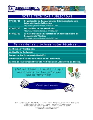 C a l l e U r d a n e t a , N º 2 A , 1
e r
P i s o , e n t r e A ve n i d a A r a g u a y C a l l e S i m ó n R o d r í g u e z
( a 1 0 0 m d e l C . C . M a r a c a y P l a z a ) - M a r a c a y, E s t a d o A r a g u a
M a s t e r - T e l e f a x: ( 0 2 4 3 ) 2 3 5 8 6 8 6 T e l f : ( 0 2 4 3 ) 2 3 6 3 8 8 9
f o r m a c i o n @ l ys c o n s u l t o r e s . c o m
w w w . l ys c o n s u l t o r e s . c o m
CAPACID AD , G ES TIO N Y M EJ ORA
NOTAS TÉCNICAS PUBLICADAS
NT 001/03 Organización de Comparaciones Interlaboratorio para
Laboratorios de Calibración.
http://www.lysconsultores.com/nt001.htm
NT 002/03 Trazabilidad de las Mediciones.
http://www.lysconsultores.com/nt002.htm
NT 003/03 La Acreditación de Laboratorios un Reconocimiento de
Competencia Técnica.
http://www.lysconsultores.com/nt003.htm
Temas de las próximas notas técnicas...
Verificación y Calibración.
Validación de Software.
Errores de los Procesos de Medición.
Utilización de Gráficos de Control en el Laboratorio.
Cálculo de la Incertidumbre de la Medición en el Laboratorio de Ensayo.
¿Cuáles temas le gustaría que
analicemos en las próximas
NOTAS TÉCNICAS?
Contáctenos
 