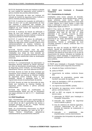 Norma Técnica nº 01/2013 – Procedimentos Administrativos

5.1.7.1.3. Ampliação de área que implique a adoção
de nova medida de segurança contra incêndio e
pânico (medida não prevista anteriormente);
5.1.7.1.4. Diminuição de área que implique em
redução de medida de segurança contra incêndio e
pânico (medida prevista anteriormente);
5.1.7.1.5. A mudança de ocupação da edificação e
áreas de risco com ou sem agravamento de risco
que implique a ampliação das medidas de
segurança contra incêndio e pânico existentes e/ou
exigência de nova medida de segurança contra
incêndio e pânico;
5.1.7.1.6. A mudança de leiaute da edificação e
áreas de risco que implique a adoção de nova
medida de segurança ou torne ineficaz a medida de
segurança prevista no PSCIP existente;
5.1.7.1.7. O aumento da altura da edificação e
áreas de risco que implique a adoção de nova
medida de segurança contra incêndio e pânico e/ou
redimensionamento do sistema hidráulico de
segurança contra incêndio existente e/ou rotas de
fuga;
5.1.7.1.8.
Quando
houver
mais
de
duas
atualizações de um processo, todas as edificações,
instalações e/ou áreas de risco deverão ser
apresentadas em um processo preventivo de forma
unificada, sendo substituídas todas as atualizações
anteriores.
5.1.7.2. Atualização do PSCIP

12

5.3. PSCIP
Temporária

para

Instalação

e

Ocupação

5.3.1. Características da instalação
Instalações como circos, parques de diversão,
feiras de exposições, feiras agropecuárias, rodeios,
shows artísticos, entre outros, devem ser
desmontadas e transferidas para outros locais após
o prazo máximo de 6 (seis) meses, e após este
prazo a edificação e áreas de risco passam a ser
regidas pelas regras do item 5.1.
5.3.1.1 Fica isento de PSCIP as Instalações e
Ocupações Temporárias que possuírem em suas
2
instalações área total de até 500 m
(área
delimitada a ser ocupada, incluindo as áreas
edificadas,
arenas,
estandes,
barracas,
arquibancadas, brinquedos, palcos e similares,
excluindo-se as áreas descobertas destinadas a
circulação
de
pessoas
e
estacionamentos
descobertos), ficando a certificação do local
vinculada somente à vistoria, conforme item 6 e
seus subitens.
5.3.1.2. No caso da isenção de PSCIP do item
anterior, deverá ser apresentada uma pasta em
conformidade com os itens 5.3.2a, 5.3.2b, e 5.2.3c,
contendo uma planta do local (item 5.3.3) no ato do
requerimento da vistoria, indicando as medidas de
segurança a serem adotadas. O requerimento e a
vistoria será realizada conforme consta no item 6 e
seus subitens.
5.3.2. Composição

5.1.7.2.1. É a complementação de informações ou
alterações técnicas relativas ao PSCIP aprovado,
por meio de documentos encaminhados ao Serviço
de Segurança contra Incêndio, via Formulário para
Atendimento Técnico, que ficam apensos ao PSCIP.
5.1.7.2.2. Quando se tratar de área ampliada que
represente riscos isolados em relação à edificação
existente, desde que possua as mesmas medidas
de segurança contra incêndio, deve, a área
ampliada, atender a legislação atual, e ser
regularizada através da apresentação de plantas.
5.7.7.2.3. Quando se tratar de diminuição de área,
desde que mantenha as mesmas medidas de
segurança contra incêndio e pânico previstas
anteriormente.
5.1.7.2.4. São aceitas as modificações ou
complementações desde que não se enquadrem
nos casos previstos no item 5.1.7.1 - Substituição
do PSCIP.

O PSCIP para Instalação e Ocupação Temporária
deve ser composto pelos seguintes documentos:
a. etiqueta de Capa, conforme Anexo I;
b. pasta do PSCIP;
c. requerimento de análise, conforme Anexo
XIX;
d. procuração do proprietário, quando
transferir seu poder de signatário;

este

e. cópia da identidade e CPF do proprietário e
do responsável técnico;
f. via original da taxa DAEMS, quitada;
g. formulário de segurança contra incêndio e
pânico, conforme Anexo II;
h. ART ou RRT, via original, do responsável
técnico sobre:
1) elaboração do PSCIP para Instalação e
Ocupação Temporária;

5.2. PSCIP Simplificado
5.2.1. Procedimento usado para regularização de
edificações com área de construção de até 900 m²
e com altura de até 3 pavimentos nos termos e
exceções previstas na NT 42 - Projeto Técnico
Simplificado – PSCIP Simplificado.
5.2.2. Os procedimentos relacionados ao PSCIP
Simplificado são regulados por meio da NT 42 –
Projeto
Técnico
Simplificado,
aplicando-se
subsidiariamente os procedimentos desta NT.

2) execução das medidas
contra incêndio e pânico;

de

segurança

3) lona de cobertura de material específico,
conforme determinado na NT 10 Controle de materiais de acabamento e
revestimento.
4) execução
e
estabilidade
das
arquibancadas e arenas desmontáveis;
5) instalações dos brinquedos de parques de
diversão;

Publicado no DOEMS N° 8429 – Suplemento n° 01

 