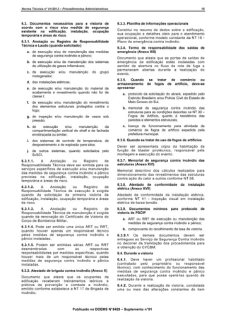 Norma Técnica nº 01/2013 – Procedimentos Administrativos

6.3. Documentos necessários para a vistoria de
acordo com o risco e/ou medida de segurança
existente na edificação, instalação, ocupação
temporária e áreas de risco
6.3.1. Anotação ou Registro de Responsabilidade
Técnica e Laudo (quando solicitado):
a. de execução e/ou de manutenção das medidas
de segurança contra incêndio e pânico;
b. de execução e/ou de manutenção dos sistemas
de utilização de gases inflamáveis;
c. de execução
motogerador;

e/ou

manutenção

do

grupo

d. das instalações elétricas;
e. de execução e/ou manutenção do material de
acabamento e revestimento quando não for de
classe I;
f. de execução e/ou manutenção do revestimento
dos elementos estruturais protegidos contra o
fogo;

16

6.3.3. Planilha de informações operacionais
Constitui no resumo de dados sobre a edificação,
sua ocupação e detalhes úteis para o atendimento
operacional, conforme modelo constante da NT 16 Plano de emergência contra incêndio.
6.3.4. Termo de responsabilidade das saídas de
emergência (Anexo XIII)
Documento que atesta que as portas de saídas de
emergência da edificação estão instaladas com
sentido de abertura no fluxo da rota de fuga e
permanecem abertas durante a realização do
evento.
6.3.5. Quando se tratar de comércio ou
armazenamento de fogos de artifício, deve-se
apresentar
a. protocolo da solicitação do alvará, expedido pelo
Exército Brasileiro e/ou Polícia Civil do Estado de
Mato Grosso do Sul.

g. de inspeção e/ou manutenção de vasos sob
pressão;

b. memorial de segurança contra incêndio das
estruturas para as condições descritas na NT 30 –
Fogos de Artifício, quanto à resistência das
paredes e elementos estruturais.

h. de
execução
e/ou
manutenção
da
compartimentação vertical de shaft e de fachada
envidraçada ou similar;

c. licença de funcionamento para atividade de
comércio de fogos de artifício expedida pela
prefeitura municipal.

i.

dos sistemas de controle de temperatura, de
despoeiramento e de explosão para silos;

j.

de outros sistemas, quando solicitados pelo
SvSCI.

6.3.1.1.
A
Anotação
ou
Registro
de
Responsabilidade Técnica deve ser emitida para os
serviços específicos de execução e/ou manutenção
das medidas de segurança contra incêndio e pânico
previstas na edificação, instalação, ocupação
temporária e áreas de risco.
6.3.1.2.
A
Anotação
ou
Registro
de
Responsabilidade Técnica de execução é exigida
quando da solicitação da primeira vistoria da
edificação, instalação, ocupação temporária e áreas
de risco.
6.3.1.3.
A
Anotação
ou
Registro
de
Responsabilidade Técnica de manutenção é exigida
quando da renovação do Certificado de Vistoria do
Corpo de Bombeiros Militar.
6.3.1.4. Pode ser emitida uma única ART ou RRT,
quando houver apenas um responsável técnico
pelas medidas de segurança contra incêndio e
pânico instaladas.
6.3.1.5. Podem ser emitidas várias ART ou RRT
desmembradas
com
as
respectivas
responsabilidades por medidas específicas, quando
houver mais de um responsável técnico pelas
medidas de segurança contra incêndio e pânico
instaladas.
6.3.2. Atestado de brigada contra incêndio (Anexo X)
Documento que atesta que os ocupantes da
edificação receberam treinamentos teóricos e
práticos de prevenção e combate a incêndio,
emitido conforme estabelece a NT 17 de Brigada de
incêndio.

6.3.6. Quando se tratar do uso de fogos de artifícios
Dever ser apresentada cópia da habilitação da
função de blaster pirotécnico, responsável pela
montagem e execução do evento.
6.3.7. Memorial de segurança contra incêndio das
estruturas (Anexo XVI)
Memorial descritivo dos cálculos realizados para
dimensionamento dos revestimentos das estruturas
contra ação do calor e outros conforme NT 08.
6.3.8. Atestado de conformidade da instalação
elétrica (Anexo XVII)
Atestado de conformidade da instalação elétrica,
conforme NT 41 - Inspeção visual em instalação
elétrica de baixa tensão.
6.3.9. Documentos mínimos para protocolo de
vistoria de PSCIP
a. ART ou RRT de execução ou manutenção das
medidas de segurança contra incêndio e pânico;
b. comprovante do recolhimento da taxa de vistoria.
6.3.9.1 Os demais documentos devem ser
entregues ao Serviço de Segurança Contra Incêndio
no decorrer da tramitação dos procedimentos para
a obtenção do CVCBM.
6.4. Durante a vistoria
6.4.1. Deve haver um profissional habilitado
(contratado pelo proprietário ou responsável
técnico), com conhecimento do funcionamento das
medidas de segurança contra incêndio e pânico
executadas, para que possa operá-las quando da
realização da vistoria.
6.4.2. Durante a realização de vistoria, constatada
uma ou mais das alterações constantes do item

Publicado no DOEMS N° 8429 – Suplemento n° 01

 