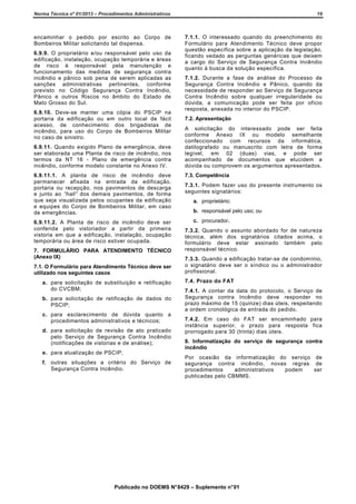 Norma Técnica nº 01/2013 – Procedimentos Administrativos

19

encaminhar o pedido por escrito ao Corpo de
Bombeiros Militar solicitando tal dispensa.

7.1.1. O interessado quando do preenchimento do
Formulário para Atendimento Técnico deve propor
questão específica sobre a aplicação da legislação,
ficando vedado as perguntas genéricas que deixem
a cargo do Serviço de Segurança Contra Incêndio
quanto à busca da solução específica.

6.9.9. O proprietário e/ou responsável pelo uso da
edificação, instalação, ocupação temporária e áreas
de risco é responsável pela manutenção e
funcionamento das medidas de segurança contra
incêndio e pânico sob pena de serem aplicadas as
sanções administrativas pertinentes, conforme
previsto no Código Segurança Contra Incêndio,
Pânico e outros Riscos no âmbito do Estado de
Mato Grosso do Sul.
6.9.10. Deve-se manter uma cópia do PSCIP na
portaria da edificação ou em outro local de fácil
acesso, de conhecimento dos brigadistas de
incêndio, para uso do Corpo de Bombeiros Militar
no caso de sinistro.
6.9.11. Quando exigido Plano de emergência, deve
ser elaborada uma Planta de risco de incêndio, nos
termos da NT 16 - Plano de emergência contra
incêndio, conforme modelo constante no Anexo IV.

7.1.2. Durante a fase de análise do Processo de
Segurança Contra Incêndio e Pânico, quando da
necessidade de responder ao Serviço de Segurança
Contra Incêndio sobre qualquer irregularidade ou
dúvida, a comunicação pode ser feita por ofício
resposta, anexada no interior do PSCIP.
7.2. Apresentação
A solicitação do interessado pode ser feita
conforme Anexo IX ou modelo semelhante
confeccionado com recursos da informática,
datilografado ou manuscrito com letra de forma
legível, em 02 (duas) vias, e pode ser
acompanhado de documentos que elucidem a
dúvida ou comprovem os argumentos apresentados.

6.9.11.1. A planta de risco de incêndio deve
permanecer afixada na entrada da edificação,
portaria ou recepção, nos pavimentos de descarga
e junto ao “hall” dos demais pavimentos, de forma
que seja visualizada pelos ocupantes da edificação
e equipes do Corpo de Bombeiros Militar, em caso
de emergências.

7.3. Competência

6.9.11.2. A Planta de risco de incêndio deve ser
conferida pelo vistoriador a partir da primeira
vistoria em que a edificação, instalação, ocupação
temporária ou área de risco estiver ocupada.

c. procurador.

7. FORMULÁRIO PARA ATENDIMENTO TÉCNICO
(Anexo IX)
7.1. O Formulário para Atendimento Técnico deve ser
utilizado nos seguintes casos
a. para solicitação de substituição e retificação
do CVCBM;
b. para solicitação de retificação de dados do
PSCIP;
c. para esclarecimento de dúvida quanto a
procedimentos administrativos e técnicos;
d. para solicitação de revisão de ato praticado
pelo Serviço de Segurança Contra Incêndio
(notificações de vistorias e de análise);
e. para atualização de PSCIP;
f. outras situações a critério do Serviço de
Segurança Contra Incêndio.

7.3.1. Podem fazer uso do presente instrumento os
seguintes signatários:
a. proprietário;
b. responsável pelo uso; ou

7.3.2. Quando o assunto abordado for de natureza
técnica, além dos signatários citados acima, o
formulário deve estar assinado também pelo
responsável técnico.
7.3.3. Quando a edificação tratar-se de condomínio,
o signatário deve ser o síndico ou o administrador
profissional.
7.4. Prazo do FAT
7.4.1. A contar da data do protocolo, o Serviço de
Segurança contra Incêndio deve responder no
prazo máximo de 15 (quinze) dias úteis, respeitando
a ordem cronológica de entrada do pedido.
7.4.2. Em caso do FAT ser encaminhado para
instância superior, o prazo para resposta fica
prorrogado para 30 (trinta) dias úteis.
8. Informatização do serviço de segurança contra
incêndio
Por ocasião da informatização do serviço de
segurança contra incêndio, novas regras de
procedimentos
administrativos
podem
ser
publicadas pelo CBMMS.

Publicado no DOEMS N° 8429 – Suplemento n° 01

 