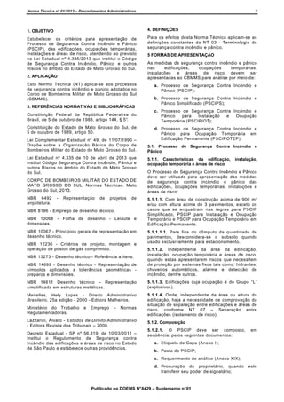 Norma Técnica nº 01/2013 – Procedimentos Administrativos

2

1. OBJETIVO

4. DEFINIÇÕES

Estabelecer os critérios para apresentação de
Processo de Segurança Contra Incêndio e Pânico
(PSCIP), das edificações, ocupações temporárias,
instalações e áreas de risco, atendendo ao previsto
na Lei Estadual nº 4.335/2013 que institui o Código
de Segurança Contra Incêndio, Pânico e outros
Riscos no âmbito do Estado de Mato Grosso do Sul.

Para os efeitos desta Norma Técnica aplicam-se as
definições constantes da NT 03 - Terminologia de
segurança contra incêndio e pânico.

2. APLICAÇÃO
Esta Norma Técnica (NT) aplica-se aos processos
de segurança contra incêndio e pânico adotados no
Corpo de Bombeiros Militar de Mato Grosso do Sul
(CBMMS).
3. REFERÊNCIAS NORMATIVAS E BIBLIOGRÁFICAS
Constituição Federal da República Federativa do
Brasil, de 5 de outubro de 1988, artigo 144, § 5°.
Constituição do Estado de Mato Grosso do Sul, de
5 de outubro de 1989, artigo 50.
Lei Complementar Estadual nº 49, de 11/07/1990 –
Dispõe sobre a Organização Básica do Corpo de
Bombeiros Militar do Estado de Mato Grosso do Sul.
Lei Estadual nº 4.335 de 10 de Abril de 2013 que
institui Código Segurança Contra Incêndio, Pânico e
outros Riscos no âmbito do Estado de Mato Grosso
do Sul.
CORPO DE BOMBEIROS MILITAR DO ESTADO DE
MATO GROSSO DO SUL, Normas Técnicas. Mato
Grosso do Sul, 2013.
NBR 6492
arquitetura.

-

Representação

de

projetos

de

NBR 8196 - Emprego de desenho técnico.
NBR 10068 - Folha de desenho - Leiaute e
dimensões.
NBR 10067 - Princípios gerais de representação em
desenho técnico.
NBR 12236 - Critérios de projeto, montagem e
operação de postos de gás comprimido.

5 FORMAS DE APRESENTAÇÃO
As medidas de segurança contra incêndio e pânico
nas
edificações,
ocupações
temporárias,
instalações e áreas de risco devem ser
apresentadas ao CBMMS para análise por meio de:
a. Processo de Segurança Contra Incêndio e
Pânico (PSCIP);
b. Processo de Segurança Contra Incêndio e
Pânico Simplificado (PSCIPS);
c. Processo de Segurança Contra Incêndio e
Pânico
para
Instalação
e
Ocupação
Temporária (PSCIPIOT);
d. Processo de Segurança Contra Incêndio e
Pânico para Ocupação Temporária em
Edificação Permanente (PSCIPOTEP).
5.1. Processo de Segurança Contra Incêndio e
Pânico
5.1.1. Características da edificação,
ocupação temporária e áreas de risco

instalação,

O Processo de Segurança Contra Incêndio e Pânico
deve ser utilizado para apresentação das medidas
de segurança contra incêndio e pânico das
edificações, ocupações temporárias, instalações e
áreas de risco:
5.1.1.1. Com área de construção acima de 900 m²
e/ou com altura acima de 3 pavimentos, exceto os
casos que se enquadram nas regras para PSCIP
Simplificado, PSCIP para Instalação e Ocupação
Temporária e PSCIP para Ocupação Temporária em
Edificação Permanente.
5.1.1.1.1. Para fins do cômputo da quantidade de
pavimentos, desconsidera-se o subsolo quando
usado exclusivamente para estacionamento.

NBR 14699 - Desenho técnico - Representação de
símbolos aplicados a tolerâncias geométricas preparos e dimensões.

5.1.1.2. Independente da área da edificação,
instalação, ocupação temporária e áreas de risco,
quando estas apresentarem riscos que necessitem
de proteção por sistemas fixos tais como: hidrantes,
chuveiros automáticos, alarme e detecção de
incêndio, dentre outros.

NBR 14611 Desenho técnico – Representação
simplificada em estruturas metálicas.

5.1.1.3. Edificações cuja ocupação é do Grupo “L”
(explosivos).

Meirelles, Hely Lopes - Direito Administrativo
Brasileiro, 25a edição - 2000 - Editora Malheiros.

5.1.1.4. Onde, independente da área ou altura da
edificação, haja a necessidade de comprovação da
situação de separação entre edificações e áreas de
risco, conforme NT 07 – Separação entre
edificações (isolamento de risco).

NBR 13273 - Desenho técnico - Referência a itens.

Ministério do Trabalho
Regulamentadoras.

e

Emprego

–

Normas

Lazzarini, Álvaro - Estudos de Direito Administrativo
- Editora Revista dos Tribunais – 2000.
Decreto Estadual - SP nº 56.819, de 10/03/2011 –
Institui o Regulamento de Segurança contra
Incêndio das edificações e áreas de risco no Estado
de São Paulo e estabelece outras providências.

5.1.2. Composição
5.1.2.1. O PSCIP deve ser composto,
seqüência, pelos seguintes documentos:

em

a. Etiqueta de Capa (Anexo I);
b. Pasta do PSCIP;
c. Requerimento de análise (Anexo XIX);
d. Procuração do proprietário, quando
transferir seu poder de signatário;

Publicado no DOEMS N° 8429 – Suplemento n° 01

este

 