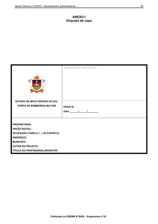 Norma Técnica nº 01/2013 – Procedimentos Administrativos

ANEXO I
Etiqueta de capa

CAMPO PARA APROVAÇÃO:

ESTADO DE MATO GROSSO DO SUL
CORPO DE BOMBEIROS MILITAR

PSCIP Nº:
Data: ______/______/________

PROPRIETÁRIO:
RAZÃO SOCIAL:
OCUPAÇÃO (TABELA 1 – LEI 4335/2013):
ENDEREÇO:
MUNICÍPIO:
AUTOR DO PROJETO:
TÍTULO DO PROFISSIONAL/REGISTRO:

Publicado no DOEMS N° 8429 – Suplemento n° 01

20

 