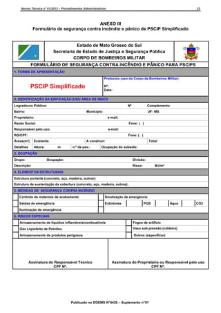 Norma Técnica nº 01/2013 – Procedimentos Administrativos

22

ANEXO III
Formulário de segurança contra incêndio e pânico de PSCIP Simplificado

Estado de Mato Grosso do Sul
Secretaria de Estado de Justiça e Segurança Pública
CORPO DE BOMBEIROS MILITAR
FORMULÁRIO DE SEGURANÇA CONTRA INCÊNDIO E PÂNICO PARA PSCIPS
1. FORMA DE APRESENTAÇÃO
Protocolo (uso do Corpo de Bombeiros Militar)

PSCIP Simplificado

Nº:
Data:

2. IDENTIFICAÇÃO DA EDIFICAÇÃO E/OU ÁREA DE RISCO
Logradouro Público:

Nº

Bairro:

Complemento:

Município:

UF: MS

Proprietário:

e-mail:

Razão Social:

Fone: ( )

Responsável pelo uso:

e-mail:

RG/CPF:

Fone: ( )

Áreas(m²)

Existente

Detalhes

Altura:

A construir:
m

n.º de pav.:

Total:

Ocupação do subsolo:

3. OCUPAÇÃO
Grupo:

Ocupação:

Divisão:

Descrição:

Risco:

MJ/m²

4. ELEMENTOS ESTRUTURAIS
Estrutura portante (concreto, aço, madeira, outros):
Estrutura de sustentação da cobertura (concreto, aço, madeira, outros):
5. MEDIDAS DE SEGURANÇA CONTRA INCÊNDIO
Controle de materiais de acabamento

Sinalização de emergência

Saídas de emergência

Extintores

PQS

Água

CO2

Iluminação de emergência
6. RISCOS ESPECIAIS
Armazenamento de líquidos inflamáveis/combustíveis

Fogos de artifício

Gás Liqüefeito de Petróleo

Vaso sob pressão (caldeira)

Armazenamento de produtos perigosos

Outros (especificar)

Assinatura do Responsável Técnico
CPF Nº.

Assinatura do Proprietário ou Responsável pelo uso
CPF Nº.

Publicado no DOEMS N° 8429 – Suplemento n° 01

 