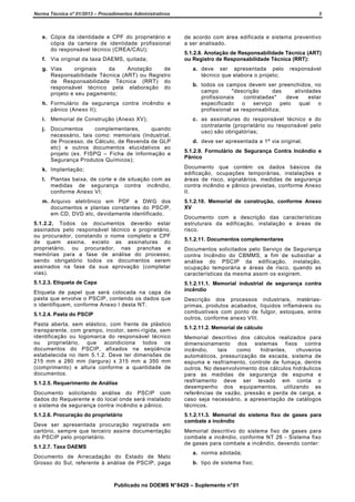 Norma Técnica nº 01/2013 – Procedimentos Administrativos

3

e. Cópia da identidade e CPF do proprietário e
cópia da carteira de identidade profissional
do responsável técnico (CREA/CAU);

de acordo com área edificada e sistema preventivo
a ser analisado.

f. Via original da taxa DAEMS, quitada;
g. Vias
originais
da
Anotação
de
Responsabilidade Técnica (ART) ou Registro
de Responsabilidade Técnica (RRT) do
responsável técnico pela elaboração do
projeto e seu pagamento;
h. Formulário de segurança contra incêndio e
pânico (Anexo II);
i. Memorial de Construção (Anexo XV);
j. Documentos
complementares,
quando
necessário, tais como: memoriais (Industrial,
de Processo, de Cálculo, de Revenda de GLP
etc) e outros documentos elucidativos ao
projeto (ex. FISPQ – Ficha de Informação e
Segurança Produtos Químicos);
k. Implantação;
l. Plantas baixa, de corte e de situação com as
medidas de segurança contra incêndio,
conforme Anexo VI;
m. Arquivo eletrônico em PDF e DWG dos
documentos e plantas constantes do PSCIP,
em CD, DVD etc, devidamente identificado.
5.1.2.2. Todos os documentos deverão estar
assinados pelo responsável técnico e proprietário,
ou procurador, constando o nome completo e CPF
de quem assina, exceto as assinaturas do
proprietário, ou procurador, nas pranchas e
memórias para a fase de análise do processo,
sendo obrigatório todos os documentos serem
assinados na fase da sua aprovação (completar
vias).
5.1.2.3. Etiqueta de Capa
Etiqueta de papel que será colocada na capa da
pasta que envolve o PSCIP, contendo os dados que
o identifiquem, conforme Anexo I desta NT.
5.1.2.4. Pasta do PSCIP
Pasta aberta, sem elástico, com frente de plástico
transparente, com grampo, incolor, semi-rígida, sem
identificação ou logomarca do responsável técnico
ou proprietário, que acondiciona todos os
documentos do PSCIP, afixados na seqüência
estabelecida no item 5.1.2. Deve ter dimensões de
215 mm a 280 mm (largura) x 315 mm a 350 mm
(comprimento) e altura conforme a quantidade de
documentos.
5.1.2.5. Requerimento de Análise
Documento solicitando análise do PSCIP com
dados do Requerente e do local onde será instalado
o sistema de segurança contra incêndio e pânico.
5.1.2.6. Procuração do proprietário
Deve ser apresentada procuração registrada em
cartório, sempre que terceiro assine documentação
do PSCIP pelo proprietário.
5.1.2.7. Taxa DAEMS
Documento de Arrecadação do Estado de Mato
Grosso do Sul, referente à análise de PSCIP, paga

5.1.2.8. Anotação de Responsabilidade Técnica (ART)
ou Registro de Responsabilidade Técnica (RRT):
a. deve ser apresentada pelo
técnico que elabora o projeto;

responsável

b. todos os campos devem ser preenchidos, no
campo
"descrição
das
atividades
profissionais
contratadas"
deve
estar
especificado
o
serviço
pelo
qual
o
profissional se responsabiliza;
c. as assinaturas do responsável técnico e do
contratante (proprietário ou responsável pelo
uso) são obrigatórias;
d. deve ser apresentada a 1ª via original.
5.1.2.9. Formulário de Segurança Contra Incêndio e
Pânico
Documento que contém os dados básicos da
edificação, ocupações temporárias, instalações e
áreas de risco, signatários, medidas de segurança
contra incêndio e pânico previstas, conforme Anexo
II.
5.1.2.10. Memorial de construção, conforme Anexo
XV
Documento com a descrição das características
estruturais da edificação, instalação e áreas de
risco.
5.1.2.11. Documentos complementares
Documentos solicitados pelo Serviço de Segurança
contra Incêndio do CBMMS, a fim de subsidiar a
análise do PSCIP da edificação, instalação,
ocupação temporária e áreas de risco, quando as
características da mesma assim os exigirem.
5.1.2.11.1. Memorial industrial de segurança contra
incêndio
Descrição dos processos industriais, matériasprimas, produtos acabados, líquidos inflamáveis ou
combustíveis com ponto de fulgor, estoques, entre
outros, conforme anexo VIII.
5.1.2.11.2. Memorial de cálculo
Memorial descritivo dos cálculos realizados para
dimensionamento dos sistemas fixos contra
incêndio,
tais
como
hidrantes,
chuveiros
automáticos, pressurização de escada, sistema de
espuma e resfriamento, controle de fumaça, dentre
outros. No desenvolvimento dos cálculos hidráulicos
para as medidas de segurança de espuma e
resfriamento deve ser levado em conta o
desempenho dos equipamentos, utilizando as
referências de vazão, pressão e perda de carga, e
caso seja necessário, a apresentação de catálogos
técnicos.
5.1.2.11.3. Memorial do sistema fixo de gases para
combate a incêndio
Memorial descritivo do sistema fixo de gases para
combate a incêndio, conforme NT 26 - Sistema fixo
de gases para combate a incêndio, devendo conter:
a. norma adotada;
b. tipo de sistema fixo;

Publicado no DOEMS N° 8429 – Suplemento n° 01

 
