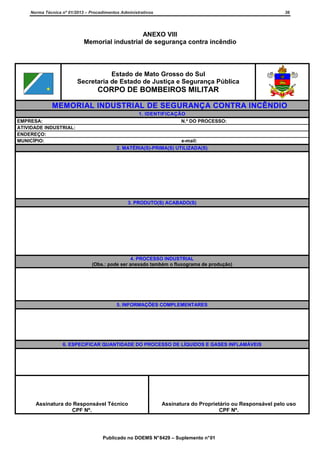 Norma Técnica nº 01/2013 – Procedimentos Administrativos

36

ANEXO VIII
Memorial industrial de segurança contra incêndio

Estado de Mato Grosso do Sul
Secretaria de Estado de Justiça e Segurança Pública

CORPO DE BOMBEIROS MILITAR
MEMORIAL INDUSTRIAL DE SEGURANÇA CONTRA INCÊNDIO
EMPRESA:
ATIVIDADE INDUSTRIAL:
ENDEREÇO:
MUNICÍPIO:

1. IDENTIFICAÇÃO
N.º DO PROCESSO:

e-mail:
2. MATÉRIA(S)-PRIMA(S) UTILIZADA(S)

3. PRODUTO(S) ACABADO(S)

4. PROCESSO INDUSTRIAL
(Obs.: pode ser anexado também o fluxograma de produção)

5. INFORMAÇÕES COMPLEMENTARES

6. ESPECIFICAR QUANTIDADE DO PROCESSO DE LÍQUIDOS E GASES INFLAMÁVEIS

Assinatura do Responsável Técnico
CPF Nº.

Assinatura do Proprietário ou Responsável pelo uso
CPF Nº.

Publicado no DOEMS N° 8429 – Suplemento n° 01

 