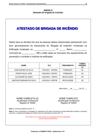 Norma Técnica nº 01/2013 – Procedimentos Administrativos

38

ANEXO X
Atestado de brigada de incêndio

ATESTADO DE BRIGADA DE INCÊNDIO

Atesto para os devidos fins que as pessoas abaixo relacionadas participaram com
bom aproveitamento do treinamento de "Brigada de Incêndio" ministrado na
Edificação localizada na __________________, nº _____, Bairro ___________,
município de ___________ - MS e estão aptas ao manuseio dos equipamentos de
prevenção e combate a incêndio da edificação:

NOME

R.G.

TREINAMENTO

CARGA
HORÁRIA
(1)

JOSÉ SOARES DA SILVA

1.000.000-1 SSP/MS

FORMAÇÃO

XX

PEDRO PAULO JOSÉ

2.000.000-2 SSP/SC

FORMAÇÃO

XX

LUIZ ANDRÉ DE ASSIS

3.000.000-3 SSP/RJ

RECICLAGEM

XX

SANTIAGO MARIANO DA SILVA

4.000.000-4 SSP/PB

RECICLAGEM

XX

(Município), __ de _______ de 2.0___.

NOME COMPLETO (2)

NOME COMPLETO

Qualificação Profissional
Registro Nº 00000

Qualificação Profissional
Registro Nº 00000

Nota 1: Conforme tabela B.2 da NT 17.
Nota 2: Caso a formação ou reciclagem for realizada por 02 (dois) instrutores em áreas diferentes (incêndio e primeiros
socorros), o atestado de brigada de incêndio deve ser assinado por ambos (NT 17).
Só é válido com a comprovação da capacitação técnica do signatário
(anexar cópia da credencial)

Publicado no DOEMS N° 8429 – Suplemento n° 01

 