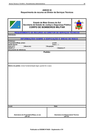 Norma Técnica nº 01/2013 – Procedimentos Administrativos

39

ANEXO XI
Requerimento de recurso ao Diretor de Serviços Técnicos

Estado de Mato Grosso do Sul
Secretaria de Estado de Justiça e Segurança Pública

CORPO DE BOMBEIROS MILITAR
REQUERIMENTO DE RECURSO AO DIRETOR DE SERVIÇOS TÉCNICOS
Solicitante:

INFORMAÇÕES SOBRE A EDIFICAÇÃO E ÁREAS DE RISCO
Endereço:
Proprietário/Resp. p/uso:
Razão Social:
2
Área (m ):
Altura (m):
PSCIP nº:
Documento de referência:

e-mail:
Fone: ( )
Ocupação:
Vistoria nº:

Pedido:

Motivo do pedido: (incluir fundamentação legal, quando for o caso)

Local:

Data:

Assinatura do Proprietário/Resp. p/ uso
CPF Nº.

Assinatura do Responsável Técnico
CPF Nº.

Publicado no DOEMS N° 8429 – Suplemento n° 01

 