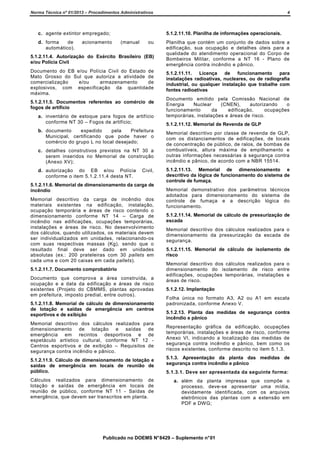 Norma Técnica nº 01/2013 – Procedimentos Administrativos

c. agente extintor empregado;
d. forma
de
automático).

acionamento

4

5.1.2.11.10. Planilha de informações operacionais.
(manual

ou

5.1.2.11.4. Autorização do Exército Brasileiro (EB)
e/ou Polícia Civil
Documento do EB e/ou Polícia Civil do Estado de
Mato Grosso do Sul que autoriza a atividade de
comercialização
e/ou
armazenamento
de
explosivos, com especificação da quantidade
máxima.
5.1.2.11.5. Documentos referentes ao comércio de
fogos de artifício
a. inventário de estoque para fogos de artifício
conforme NT 30 – Fogos de artifício;
b. documento
expedido
pela
Prefeitura
Municipal, certificando que pode haver o
comércio do grupo L no local desejado;
c. detalhes construtivos previstos na NT 30 a
serem inseridos no Memorial de construção
(Anexo XV);
d. autorização do EB e/ou Polícia
conforme o item 5.1.2.11.4 desta NT.

Civil,

5.1.2.11.6. Memorial de dimensionamento da carga de
incêndio
Memorial descritivo da carga de incêndio dos
materiais existentes na edificação, instalação,
ocupação temporária e áreas de risco contendo o
dimensionamento conforme NT 14 – Carga de
incêndio nas edificações, ocupações temporárias,
instalações e áreas de risco. No desenvolvimento
dos cálculos, quando utilizados, os materiais devem
ser individualizados em unidades, relacionando-os
com suas respectivas massas (Kg), sendo que o
resultado final deve ser dado em unidades
absolutas (ex.: 200 prateleiras com 30 pallets em
cada uma e com 20 caixas em cada pallets).
5.1.2.11.7. Documento comprobatório
Documento que comprova a área construída, a
ocupação e a data da edificação e áreas de risco
existentes (Projeto do CBMMS, plantas aprovadas
em prefeitura, imposto predial, entre outros).
5.1.2.11.8. Memorial de cálculo de dimensionamento
de lotação e saídas de emergência em centros
esportivos e de exibição
Memorial descritivo dos cálculos realizados para
dimensionamento de lotação e saídas de
emergência em recintos desportivos e de
espetáculo artístico cultural, conforme NT 12 Centros esportivos e de exibição – Requisitos de
segurança contra incêndio e pânico.

Planilha que contém um conjunto de dados sobre a
edificação, sua ocupação e detalhes úteis para a
qualidade do atendimento operacional do Corpo de
Bombeiros Militar, conforme a NT 16 - Plano de
emergência contra incêndio e pânico.
5.1.2.11.11.
Licença
de
funcionamento
para
instalações radioativas, nucleares, ou de radiografia
industrial, ou qualquer instalação que trabalhe com
fontes radioativas
Documento emitido pela Comissão Nacional de
Energia
Nuclear
(CNEN),
autorizando
o
funcionamento
da
edificação,
ocupações
temporárias, instalações e áreas de risco.
5.1.2.11.12. Memorial de Revenda de GLP
Memorial descritivo por classe de revenda de GLP,
com os distanciamentos de edificações, de locais
de concentração de público, de ralos, de bombas de
combustíveis, altura máxima de empilhamento e
outras informações necessárias à segurança contra
incêndio e pânico, de acordo com a NBR 15514.
5.1.2.11.13. Memorial de dimensionamento e
descritivo da lógica de funcionamento do sistema de
controle de fumaça.
Memorial demonstrativo dos parâmetros técnicos
adotados para dimensionamento do sistema de
controle de fumaça e a descrição lógica do
funcionamento.
5.1.2.11.14. Memorial de cálculo de pressurização de
escada
Memorial descritivo dos cálculos realizados para o
dimensionamento da pressurização da escada de
segurança.
5.1.2.11.15. Memorial de cálculo de isolamento de
risco
Memorial descritivo dos cálculos realizados para o
dimensionamento do isolamento de risco entre
edificações, ocupações temporárias, instalações e
áreas de risco.
5.1.2.12. Implantação
Folha única no formato A3, A2 ou A1 em escala
padronizada, conforme Anexo V.
5.1.2.13. Planta das medidas de segurança contra
incêndio e pânico
Representação gráfica da edificação, ocupações
temporárias, instalações e áreas de risco, conforme
Anexo VI, indicando a localização das medidas de
segurança contra incêndio e pânico, bem como os
riscos existentes, conforme descrito no item 5.1.3.

5.1.2.11.9. Cálculo de dimensionamento de lotação e
saídas de emergência em locais de reunião de
público.

5.1.3. Apresentação da planta das medidas de
segurança contra incêndio e pânico

Cálculos realizados para dimensionamento de
lotação e saídas de emergência em locais de
reunião de público, conforme NT 11 - Saídas de
emergência, que devem ser transcritos em planta.

a. além da planta impressa que compõe o
processo, deve-se apresentar uma mídia,
devidamente identificada, com os arquivos
eletrônicos das plantas com a extensão em
PDF e DWG;

5.1.3.1. Deve ser apresentada da seguinte forma:

Publicado no DOEMS N° 8429 – Suplemento n° 01

 