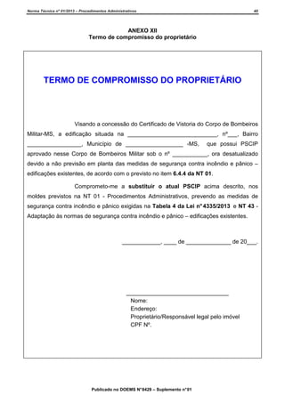 Norma Técnica nº 01/2013 – Procedimentos Administrativos

40

ANEXO XII
Termo de compromisso do proprietário

TERMO DE COMPROMISSO DO PROPRIETÁRIO

Visando a concessão do Certificado de Vistoria do Corpo de Bombeiros
Militar-MS, a edificação situada na ____________________________, nº___, Bairro
_________________, Município de __________________ -MS,

que possui PSCIP

aprovado nesse Corpo de Bombeiros Militar sob o nº ___________, ora desatualizado
devido a não previsão em planta das medidas de segurança contra incêndio e pânico –
edificações existentes, de acordo com o previsto no item 6.4.4 da NT 01.
Comprometo-me a substituir o atual PSCIP acima descrito, nos
moldes previstos na NT 01 - Procedimentos Administrativos, prevendo as medidas de
segurança contra incêndio e pânico exigidas na Tabela 4 da Lei n° 4335/2013 e NT 43 Adaptação às normas de segurança contra incêndio e pânico – edificações existentes.

____________, ____ de ______________ de 20___.

________________________________
Nome:
Endereço:
Proprietário/Responsável legal pelo imóvel
CPF Nº.

Publicado no DOEMS N° 8429 – Suplemento n° 01

 
