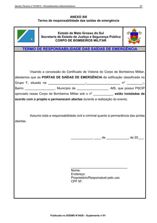 Norma Técnica nº 01/2013 – Procedimentos Administrativos

41

ANEXO XIII
Termo de responsabilidade das saídas de emergência

Estado de Mato Grosso do Sul
Secretaria de Estado de Justiça e Segurança Pública
CORPO DE BOMBEIROS MILITAR

TERMO DE RESPONSABILIDADE DAS SAÍDAS DE EMERGÊNCIA

Visando a concessão do Certificado de Vistoria do Corpo de Bombeiros Militar,
atestamos que as PORTAS DE SAÍDAS DE EMERGÊNCIA da edificação classificada no
Grupo F, situada na _____________________-___________________ nº _________-,
Bairro _________________, Município de __________________ -MS, que possui PSCIP
aprovado nesse Corpo de Bombeiros Militar sob o nº ___________, estão instaladas de
acordo com o projeto e permanecem abertas durante a realização do evento.

Assumo toda a responsabilidade civil e criminal quanto à permanência das portas
abertas.

____________, ____ de _____________ de 20___.

________________________________
Nome:
Endereço:
Proprietário/Responsável pelo uso
CPF Nº.

Publicado no DOEMS N° 8429 – Suplemento n° 01

 