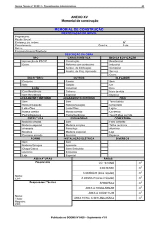 Norma Técnica nº 01/2013 – Procedimentos Administrativos

43

ANEXO XV
Memorial de construção
MEMORIAL DE CONSTRUÇÃO
IDENTIFICAÇÃO DO IMÓVEL
Proprietário:
Razão Social:
Endereço do Imóvel:
Parcelamento:
Bairro:
Empreendimento/Atividade:

N°
Lote:

Quadra:

DESCRIÇÃO DA OBRA
CARACTERÍSTICA
Construção
Reforma com acréscimo
Acrésc. de Edificação
Atualiz. de Proj. Aprovado

TIPO
Aprovação de PSCIP
Outro:

ESCRITÓRIO
Conjunto
Sala
LOJA
Com Residência
Sem Residência
ACABAMENTO INTERNO
Sem
Reboco/Caiação
Latéx/Óleo
Massa corrida
Pedra/Cerâmica
ESTRUTURA
Madeira simples
Madeira especial
Alvenaria
Metálica
Concreto armado
FORRO
Sem
Madeira/Estuque
Chapa/Gesso
Alumínio
Laje
ASSINATURAS
Proprietário

USO DA EDIFICAÇÃO
Residencial
Industrial
Comercial
Serviço
Outro:
ELEVADOR
Sem
Um
Dois
Mais de dois
Especial
PISO
Terra batida
Cimentado
Lajota
Cerâmico
Taco/Tábua corrida
COBERTURA
Fibro cimento
Telha cerâmica
Alumínio
Laje
Especial
DIVERSOS

OUTROS
Favela
Galpão
Industrial
Telheiro
Especial
ACABAMENTO EXTERNO
Sem
Reboco/Caiação
Latéx/Óleo
Massa corrida
Pedra/Cerâmica
ESQUADRIAS
Sem
Madeira simples
Ferro/Aço
Madeira especial
Alumínio
INSTALAÇÃO ELÉTRICA
Sem
Aparente
Semi Embutida
Embutida
Especial

ÁREAS

m

2

m

2

A DEMOLIR (área irregular)

m

2

APROVADA

m

2

ÁREA A REGULARIZAR

m

2

ÁREA A CONSTRUIR
Nome:
Título:
Registro:
CPF:

2

A DEMOLIR (área regular)

m

2

ÁREA TOTAL A SER ANALISADA

Responsável Técnico

m

EXISTENTE
Nome:
CPF:

DO TERENO

m

2

Publicado no DOEMS N° 8429 – Suplemento n° 01

 
