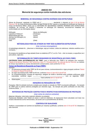 Norma Técnica nº 01/2013 – Procedimentos Administrativos

44

ANEXO XVI
Memorial de segurança contra incêndio das estruturas

MEMORIAL DE SEGURANÇA CONTRA INCÊNDIO DAS ESTRUTURAS
(Nome da Empresa), registrada no CREA sob n° ______________, atendendo o disposto no item 5.19 da Norma
Técnica n° 08 do Corpo de Bombeiros Militar de Mato Grosso do Sul, visando a concessão do Certificado de Vistoria do
Corpo de Bombeiros Militar, atesta que os SISTEMAS DE SEGURANÇA CONTRA INCÊNDIO DAS ESTRUTURAS
(metálicas, de concreto, de madeira...) existentes na edificação em referência, encontram-se instalados em
conformidade com as informações abaixo.
Edificação:
Logradouro Público/n°
:
Responsável pelo Uso:
Altura(s) da Edificação (m):
Ocupação:
Data:

(Nome da Edificação)
( Endereço)
(nome)
(altura)
(Data)

METODOLOGIA PARA SE ATINGIR OS TRRF DOS ELEMENTOS ESTRUTURAIS
[citar norma(s) empregada(s)]
A metodologia adotada foi... (descrever a metodologia, seja por ensaios, cartas de coberturas, métodos analíticos etc e
norma(s))...
Os ensaios de resistência ao fogo adotado foram os relatórios (IPT nº, ou UL nº etc – citar os ensaios, e especificar se é
para pilares, vigas etc).

DETERMINAÇÃO DO TEMPO REQUERIDO DE RESISTÊNCIA AO FOGO (TRRF)
CRITÉRIOS PARA DETERMINAÇÃO DO TRRF: para a definição dos TRRF’s foi adotada (por exemplo:
Tabela A da Norma Técnica n° 08, conforme o item “5 . Procedimentos” da referida Norma Técnica; ou método
do tempo equivalente ou outros devidamente comprovados, tudo conforme NT 08).

Tempo de Resistência Requerido ao Fogo (TRRF):
Exemplo:
•
As estruturas principais terão TRRF de 90 min para colunas, contraventamentos e vigas principais conforme Tabela
A, Grupo D, Classe P4 da NT 08.
•
As vigas secundárias terão TRRF de 60 min, conforme Anexo A, item A2.5 a da NT 08.
•
As compartimentações, escadas de segurança, selagens de shafts e divisórias entre unidades autônomas serão
executadas conforme segue: _______________________________________, com os seguintes TRRF:
____________________________________. Tudo conforme item 5.7 da NT 08.
•
Observações: _______________________________________________

ISENÇÕES OU REDUÇÕES DE TRRF
Exemplos: (Não foi adotada nenhuma condição para redução ou isenção de TRRF na presente edificação... Ou isenção
de TRRF para os pilares externos protegidos por alvenaria cega... Ou Isenção dos perfis confinados em área frias,
conforme folhas ...)

MATERIAIS DE PROTEÇÃO CONTRA FOGO E RESPECTIVAS ESPESSURAS DE PROTEÇÃO
[citar cartas de cobertura adotadas]
Materiais Utilizados: (citar todos materiais utilizados na proteção)
Espessuras Adotadas: (vide Tabela em anexo x carta de cobertura). As espessuras foram calculadas com base nos
ensaios laboratoriais acima mencionados, de acordo com os procedimentos da Norma ...

CONTROLE DE QUALIDADE
Verificar a necessidade de Controle de Qualidade por empresa qualificada, conforme item 5.18 da NT 08. Anexá-lo a
este memorial.

____________________________________
Nome:
Resp. Técnico CREA nº
CPF Nº.

Publicado no DOEMS N° 8429 – Suplemento n° 01

 